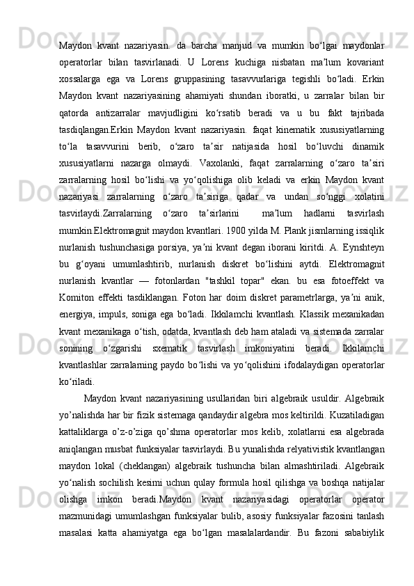 Maydon   kvant   nazariyasin.   da   barcha   manjud   va   mumkin   bo lgai   maydonlarʻ
operatorlar   bilan   tasvirlanadi.   U   Lorens   kuchiga   nisbatan   ma lum   kovariant
ʼ
xossalarga   ega   va   Lorens   gruppasining   tasavvurlariga   tegishli   bo ladi.   Erkin	
ʻ
Maydon   kvant   nazariyasining   ahamiyati   shundan   iboratki,   u   zarralar   bilan   bir
qatorda   antizarralar   mavjudligini   ko rsatib   beradi   va   u   bu   fakt   tajribada	
ʻ
tasdiqlangan.Erkin   Maydon   kvant   nazariyasin.   faqat   kinematik   xususiyatlarning
to la   tasavvurini   berib,   o zaro   ta sir   natijasida   hosil   bo luvchi   dinamik	
ʻ ʻ ʼ ʻ
xususiyatlarni   nazarga   olmaydi.   Vaxolanki,   faqat   zarralarning   o zaro   ta siri	
ʻ ʼ
zarralarning   hosil   bo lishi   va   yo qolishiga   olib   keladi   va   erkin   Maydon   kvant	
ʻ ʻ
nazariyasi   zarralarning   o zaro   ta siriga   qadar   va   undan   so nggi   xolatini	
ʻ ʼ ʻ
tasvirlaydi.Zarralarning   o zaro   ta sirlarini     ma lum   hadlarni   tasvirlash
ʻ ʼ ʼ
mumkin.Elektromagnit maydon kvantlari. 1900 yilda M. Plank jismlarning issiqlik
nurlanish   tushunchasiga   porsiya,   ya ni   kvant   degan   iborani   kiritdi.   A.   Eynshteyn	
ʼ
bu   g oyani   umumlashtirib,   nurlanish   diskret   bo lishini   aytdi.   Elektromagnit	
ʻ ʻ
nurlanish   kvantlar   —   fotonlardan   "tashkil   topar"   ekan.   bu   esa   fotoeffekt   va
Komiton   effekti   tasdiklangan.   Foton   har   doim   diskret   parametrlarga,   ya ni   anik,	
ʼ
energiya,   impuls,   soniga   ega   bo ladi.   Ikkilamchi   kvantlash.   Klassik   mexanikadan	
ʻ
kvant mexanikaga o tish, odatda, kvantlash deb ham ataladi va sistemada zarralar	
ʻ
sonining   o zgarishi   sxematik   tasvirlash   imkoniyatini   beradi.   Ikkilamchi	
ʻ
kvantlashlar   zarralarning  paydo   bo lishi   va   yo qolishini   ifodalaydigan   operatorlar	
ʻ ʻ
ko riladi.	
ʻ
Maydon   kvant   nazariyasining   usullaridan   biri   algebraik   usuldir.   Algebraik
yo’nalishda har bir fizik sistemaga qandaydir algebra mos keltirildi. Kuzatiladigan
kattaliklarga   o’z-o’ziga   qo’shma   operatorlar   mos   kelib,   xolatlarni   esa   algebrada
aniqlangan musbat funksiyalar tasvirlaydi. Bu yunalishda relyativistik kvantlangan
maydon   lokal   (cheklangan)   algebraik   tushuncha   bilan   almashtiriladi.   Algebraik
yo nalish sochilish  kesimi  uchun qulay formula hosil qilishga va boshqa natijalar
ʻ
olishga   imkon   beradi.Maydon   kvant   nazariyasidagi   operatorlar   operator
mazmunidagi   umumlashgan   funksiyalar   bulib,   asosiy   funksiyalar   fazosini   tanlash
masalasi   katta   ahamiyatga   ega   bo lgan   masalalardandir.   Bu   fazoni   sababiylik	
ʻ 