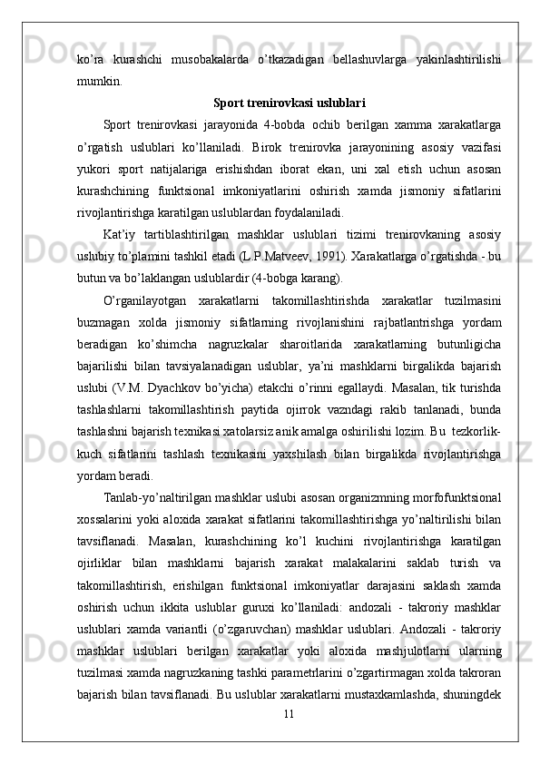ko’ra   kurashchi   musobakalarda   o’tkazadigan   bellashuvlarga   yakinlashtirilishi
mumkin.
Sport trenirovkasi uslublari
Sport   trenirovkasi   jarayonida   4-bobda   ochib   berilgan   xamma   xarakatlarga
o’rgatish   uslublari   ko’llaniladi.   Birok   trenirovka   jarayonining   asosiy   vazifasi
yukori   sport   natijalariga   erishishdan   iborat   ekan,   uni   xal   etish   uchun   asosan
kurashchining   funktsional   imkoniyatlarini   oshirish   xamda   jismoniy   sifatlarini
rivojlantirishga karatilgan uslublardan foydalaniladi.
Kat’iy   tartiblashtirilgan   mashklar   uslublari   tizimi   trenirovkaning   asosiy
uslubiy to’plamini tashkil etadi (L.P.Matveev, 1991). Xarakatlarga o’rgatishda - bu
butun va bo’laklangan uslublardir (4-bobga karang).
O’rganilayotgan   xarakatlarni   takomillashtirishda   xarakatlar   tuzilmasini
buzmagan   xolda   jismoniy   sifatlarning   rivojlanishini   ra ј batlantrishga   yordam
beradigan   ko’shimcha   nagruzkalar   sharoitlarida   xarakatlarning   butunligicha
bajarilishi   bilan   tavsiyalanadigan   uslublar,   ya’ni   mashklarni   birgalikda   bajarish
uslubi  (V.M. Dyachkov bo’yicha) etakchi  o’rinni egallaydi. Masalan,  tik turishda
tashlashlarni   takomillashtirish   paytida   o ј irrok   vazndagi   rakib   tanlanadi,   bunda
tashlashni bajarish texnikasi xatolarsiz anik amalga oshirilishi lozim. Bu  tezkorlik-
kuch   sifatlarini   tashlash   texnikasini   yaxshilash   bilan   birgalikda   rivojlantirishga
yordam beradi. 
Tanlab-yo’naltirilgan mashklar uslubi asosan organizmning morfofunktsional
xossalarini   yoki  aloxida  xarakat   sifatlarini   takomillashtirishga   yo’naltirilishi  bilan
tavsiflanadi.   Masalan,   kurashchining   ko’l   kuchini   rivojlantirishga   karatilgan
o ј irliklar   bilan   mashklarni   bajarish   xarakat   malakalarini   saklab   turish   va
takomillashtirish,   erishilgan   funktsional   imkoniyatlar   darajasini   saklash   xamda
oshirish   uchun   ikkita   uslublar   guruxi   ko’llaniladi:   andozali   -   takroriy   mashklar
uslublari   xamda   variantli   (o’zgaruvchan)   mashklar   uslublari.   Andozali   -   takroriy
mashklar   uslublari   berilgan   xarakatlar   yoki   aloxida   mash ј ulotlarni   ularning
tuzilmasi xamda nagruzkaning tashki parametrlarini o’zgartirmagan xolda takroran
bajarish bilan tavsiflanadi. Bu uslublar xarakatlarni mustaxkamlashda, shuningdek
11 