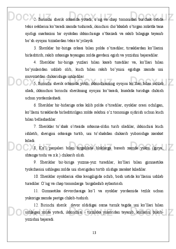 2.   Birinchi   sherik   orkasida   yotadi,   o’ng   va   chap   tomonidan   burchak   ostida
tekis oeklarini ko’taradi xamda tushiradi; ikinchisi cho’kkalab o’tirgan xolatda tana
o ј irligi   markazini   bir   oyokdan   ikkinchisiga   o’tkazadi   va   rakib   bilagiga   tayanib
bo’sh oyo ј ini tizzalardan tekis to’ ј rilaydi.
3.   Sheriklar   bir-biriga   orkasi   bilan   polda   o’tiradilar,   tirsaklardan   ko’llarini
birlashtirib, rakib orkasiga tayangan xolda gavdani egish va yozishni bajaradilar.
4.   Sheriklar   bir-biriga   yuzlari   bilan   karab   turadilar   va,   ko’llari   bilan
bo’yinlaridan   ushlab   olib,   kuch   bilan   rakib   bo’ynini   egishga   xamda   uni
muvozatdan chikarishiga intiladilar.
5. Birinchi  sherik orkasida yotib, ikkinchisining oyo ј ini ko’llari  bilan ushlab
oladi,   ikkinchisi   birinchi   sherikning   oyo ј ini   ko’taradi,   kurakda   turishga   chikish
uchun yordamlashadi.
6.   Sheriklar   bir-birlariga   orka   kilib   polda   o’tiradilar,   oyoklar   orasi   ochilgan,
ko’llarni tirsaklarda birlashtirilgan xolda rakibni o’z tomoniga o ј dirish uchun kuch
bilan bellashadilar.
7.   Sheriklar   to’shak   o’rtasida   orkama-oldin   turib   oladilar,   ikkinchisi   kuch
ishlatib,   sherigini   orkasiga   turtib,   uni   to’shakdan   chikarib   yuborishga   xarakat
kiladi.
8.   Ko’l   panjalari   bilan   birgalikda   bloklarga   burash   xamda   yukni   (girya,
shtanga toshi va x.k.) chikarib olish. 
9.   Sheriklar   bir-biriga   yuzma-yuz   turadilar,   ko’llari   bilan   gimnastika
tyokchasini ushlagan xolda uni sherigidan tortib olishga xarakat kiladilar. 
10. Sheriklar  oyoklarini  elka kengiligida ochib, bosh ustida ko’llarini ushlab
turadilar. O’ng va chap tomonlarga  birgalashib aylantirish. 
11.   Gimnastika   devorchasiga   ko’l   va   oyoklar   yordamida   tezlik   uchun
yukoriga xamda pastga chikib-tushish.
12.   Birinchi   sherik     devor   oldidigai   osma   turnik   tagida   uni   ko’llari   bilan
ushlagan   xolda   yotadi,   ikkinchisi   -   turnikka   yukoridan   tayanib,   kullarini   bukib-
yozishni bajaradi. 
13 
