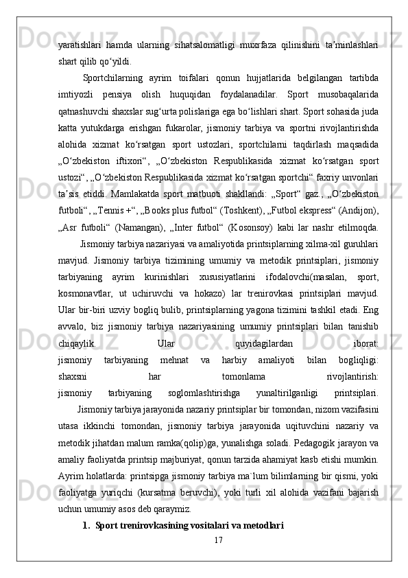 yaratishlari   hamda   ularning   sihatsalomatligi   muxrfaza   qilinishini   ta minlashlariʼ
shart qilib qo yildi.	
ʻ
Sportchilarning   ayrim   toifalari   qonun   hujjatlarida   belgilangan   tartibda
imtiyozli   pensiya   olish   huquqidan   foydalanadilar.   Sport   musobaqalarida
qatnashuvchi shaxslar sug urta polislariga ega bo lishlari shart. Sport sohasida juda	
ʻ ʻ
katta   yutukdarga   erishgan   fukarolar,   jismoniy   tarbiya   va   sportni   rivojlantirishda
alohida   xizmat   ko rsatgan   sport   ustozlari,   sportchilarni   taqdirlash   maqsadida	
ʻ
„O zbekiston   iftixori“,   „O zbekiston   Respublikasida   xizmat   ko rsatgan   sport	
ʻ ʻ ʻ
ustozi“, „O zbekiston Respublikasida xizmat ko rsatgan sportchi“ faxriy unvonlari	
ʻ ʻ
ta sis   etiddi.   Mamlakatda   sport   matbuoti   shakllandi:   „Sport“   gaz.,   „O zbekiston	
ʼ ʻ
futboli“, „Tennis +“, „Books plus futbol“ (Toshkent), „Futbol ekspress“ (Andijon),
„Asr   futboli“   (Namangan),   „Inter   futbol“   (Kosonsoy)   kabi   lar   nashr   etilmoqda.
         Jismoniy tarbiya nazariyasi va amaliyotida printsiplarning xilma-xil guruhlari
mavjud.   Jismoniy   tarbiya   tizimining   umumiy   va   metodik   printsiplari,   jismoniy
tarbiyaning   ayrim   kurinishlari   xususiyatlarini   ifodalovchi(masalan,   sport,
kosmonavtlar,   ut   uchiruvchi   va   hokazo)   lar   trenirovkasi   printsiplari   mavjud.
Ular bir-biri uzviy bog liq bulib, printsiplarning yagona tizimini tashkil etadi. Eng
avvalo,   biz   jismoniy   tarbiya   nazariyasining   umumiy   printsiplari   bilan   tanishib
chiqaylik.   Ular   quyidagilardan   iborat:
jismoniy   tarbiyaning   mehnat   va   harbiy   amaliyoti   bilan   bog liqligi:
shaxsni   har   tomonlama   rivojlantirish:
jismoniy   tarbiyaning   sog lomlashtirishga   yunaltirilganligi   printsiplari.
         Jismoniy tarbiya jarayonida nazariy printsiplar bir tomondan, nizom vazifasini
utasa   ikkinchi   tomondan,   jismoniy   tarbiya   jarayonida   uqituvchini   nazariy   va
metodik jihatdan ma lum ramka(qolip)ga, yunalishga soladi. Pedagogik jarayon va
amaliy faoliyatda printsip majburiyat, qonun tarzida ahamiyat kasb etishi mumkin.
Ayrim holatlarda: printsipga jismoniy tarbiya ma`lum bilimlarning bir qismi, yoki
faoliyatga   yuriqchi   (kursatma   beruvchi),   yoki   turli   xil   alohida   vazifani   bajarish
uchun umumiy asos deb qaraymiz.
1. Sport trenirovkasining vositalari va metodlari
17 