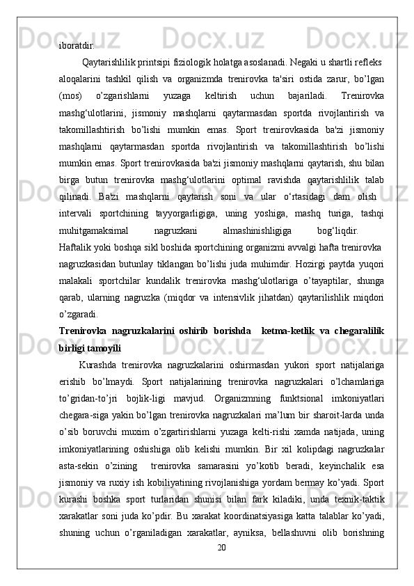 iboratdir.  
         Qaytarishlilik printsipi fiziologik holatga asoslanadi. Negaki u shartli refleks 
aloqalarini   tashkil   qilish   va   organizmda   trenirovka   ta'siri   ostida   zarur,   bo’lgan
(mos)   o’zgarishlarni   yuzaga   keltirish   uchun   bajariladi.   Trenirovka
mashg‘ulotlarini,   jismoniy   mashqlarni   qaytarmasdan   sportda   rivojlantirish   va
takomillashtirish   bo’lishi   mumkin   emas.   Sport   trenirovkasida   ba'zi   jismoniy
mashqlarni   qaytarmasdan   sportda   rivojlantirish   va   takomillashtirish   bo’lishi
mumkin emas. Sport trenirovkasida ba'zi jismoniy mashqlarni qaytarish, shu bilan
birga   butun   trenirovka   mashg‘ulotlarini   optimal   ravishda   qaytarishlilik   talab
qilinadi.   Ba'zi   mashqlarni   qaytarish   soni   va   ular   o‘rtasidagi   dam   olish  
intervali   sportchining   tayyorgarligiga,   uning   yoshiga,   mashq   turiga,   tashqi
muhitgamaksimal   nagruzkani   almashinishligiga   bog‘liqdir.  
Haftalik yoki boshqa sikl boshida sportchining organizmi avvalgi hafta trenirovka 
nagruzkasidan   butunlay   tiklangan   bo’lishi   juda   muhimdir.   Hozirgi   paytda   yuqori
malakali   sportchilar   kundalik   trenirovka   mashg‘ulotlariga   o’tayaptilar,   shunga
qarab,   ularning   nagruzka   (miqdor   va   intensivlik   jihatdan)   qaytarilishlik   miqdori
o’zgaradi.  
Trenirovka   nagruzkalarini   oshirib   borishda     ketma-ketlik   va   chegaralilik
birligi tamoyili
Kurashda   trenirovka   nagruzkalarini   oshirmasdan   yukori   sport   natijalariga
erishib   bo’lmaydi.   Sport   natijalarining   trenirovka   nagruzkalari   o’lchamlariga
to’gridan-to’ ј ri   bo ј lik-ligi   mavjud.   Organizmning   funktsional   imkoniyatlari
chegara-siga yakin bo’lgan trenirovka nagruzkalari ma’lum  bir sharoit-larda unda
o’sib   boruvchi   muxim   o’zgartirishlarni   yuzaga   kelti-rishi   xamda   natijada,   uning
imkoniyatlarining   oshishiga   olib   kelishi   mumkin.   Bir   xil   kolipdagi   nagruzkalar
asta-sekin   o’zining     trenirovka   samarasini   yo’kotib   beradi,   keyinchalik   esa
jismoniy va ruxiy ish kobiliyatining rivojlanishiga yordam bermay ko’yadi. Sport
kurashi   boshka   sport   turlaridan   shunisi   bilan   fark   kiladiki,   unda   texnik-taktik
xarakatlar   soni   juda   ko’pdir.   Bu   xarakat   koordinatsiyasiga   katta   talablar   ko’yadi,
shuning   uchun   o’rganiladigan   xarakatlar,   ayniksa,   bellashuvni   olib   borishning
20 