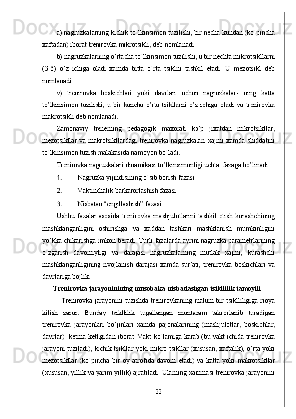 a) nagruzkalarning kichik to’lkinsimon tuzilishi, bir necha kundan (ko’pincha
xaftadan) iborat trenirovka mikrotsikli, deb nomlanadi. 
b) nagruzkalarning o’rtacha to’lkinsimon tuzilishi, u bir nechta mikrotsikllarni
(3-6)   o’z   ichiga   oladi   xamda   bitta   o’rta   tsiklni   tashkil   etadi.   U   mezotsikl   deb
nomlanadi. 
v)   trenirovka   boskichlari   yoki   davrlari   uchun   nagruzkalar-   ning   katta
to’lkinsimon   tuzilishi,   u   bir   kancha   o’rta   tsikllarni   o’z   ichiga   oladi   va   trenirovka
makrotsikli deb nomlanadi. 
Zamonaviy   trenerning   pedagogik   maxorati   ko’p   jixatdan   mikrotsikllar,
mezotsikllar  va  makrotsikllardagi  trenirovka  nagruzkalari  xajmi   xamda shiddatini
to’lkinsimon tuzish malakasida namoyon bo’ladi.
Trenirovka nagruzkalari dinamikasi to’lkinsimonligi uchta  fazaga bo’linadi:
1.  Nagruzka yiјindisining o’sib borish fazasi 
2.  Vaktinchalik barkarorlashish fazasi 
3.  Nisbatan “engillashish” fazasi.
Ushbu   fazalar   asosida   trenirovka   mashјulotlarini   tashkil   etish   kurashchining
mashklanganligini   oshirishga   va   xaddan   tashkari   mashklanish   mumkinligini
yo’kka chikarishga imkon beradi. Turli fazalarda ayrim nagruzka parametrlarining
o’zgarish   davomiyligi   va   darajasi   nagruzkalarning   mutlak   xajmi,   kurashchi
mashklanganligining   rivojlanish   darajasi   xamda   sur’ati,   trenirovka   boskichlari   va
davrlariga boјlik.
Trenirovka jarayoninining musobaka-nisbatlashgan tsikllilik tamoyili                
   Trenirovka jarayonini  tuzishda  trenirovkaning malum  bir  tsiklliligiga rioya
kilish   zarur.   Bunday   tsikllilik   tugallangan   muntazam   takrorlanib   turadigan
trenirovka   jarayonlari   bo’ ј inlari   xamda   pa ј onalarining   (mash ј ulotlar,   boskichlar,
davrlar)   ketma-ketligidan iborat. Vakt ko’lamiga karab (bu vakt ichida trenirovka
jarayoni tuziladi), kichik tsikllar yoki mikro tsikllar (xususan, xaftalik), o’rta yoki
mezotsikllar   (ko’pincha   bir   oy   atrofida   davom   etadi)   va   katta   yoki   makrotsikllar
(xususan, yillik va yarim yillik) ajratiladi. Ularning xammasi trenirovka jarayonini
22 