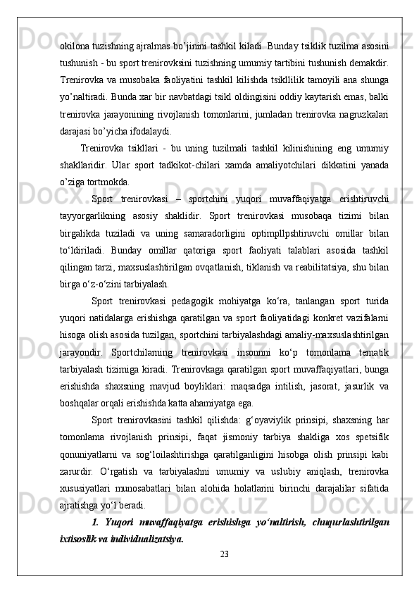 okilona tuzishning ajralmas bo’ ј inini tashkil kiladi. Bunday tsiklik tuzilma asosini
tushunish - bu sport trenirovksini tuzishning umumiy tartibini tushunish demakdir.
Trenirovka va musobaka faoliyatini tashkil  kilishda tsikllilik tamoyili  ana shunga
yo’naltiradi. Bunda xar bir navbatdagi tsikl oldingisini oddiy kaytarish emas, balki
trenirovka   jarayonining   rivojlanish   tomonlarini,   jumladan   trenirovka   nagruzkalari
darajasi bo’yicha ifodalaydi.
Trenirovka   tsikllari   -   bu   uning   tuzilmali   tashkil   kilinishining   eng   umumiy
shakllaridir.   Ular   sport   tadkikot-chilari   xamda   amaliyotchilari   dikkatini   yanada
o’ziga tortmokda. 
Sport   trenirovkasi   –   sportchini   yuqori   muvaffaqiyatga   erishtiruvchi
tayyorgarlikning   asosiy   shaklidir.   Sport   trenirovkasi   musobaqa   tizimi   bilan
birgalikda   tuziladi   va   uning   samaradorligini   optimpllpshtiruvchi   omillar   bilan
to‘ldiriladi.   Bunday   omillar   qatoriga   sport   faoliyati   talablari   asosida   tashkil
qilingan tarzi, maxsuslashtirilgan ovqatlanish, tiklanish va reabilitatsiya, shu bilan
birga o‘z-o‘zini tarbiyalash.
Sport   trenirovkasi   pedagogik   mohiyatga   ko‘ra,   tanlangan   sport   turida
yuqori   natidalarga   erishishga   qaratilgan   va   sport   faoliyatidagi   konkret   vazifalarni
hisoga olish asosida tuzilgan, sportchini tarbiyalashdagi amaliy-maxsuslashtirilgan
jarayondir.   Sportchilarning   trenirovkasi   insonnni   ko‘p   tomonlama   tematik
tarbiyalash  tizimiga kiradi. Trenirovkaga qaratilgan sport  muvaffaqiyatlari, bunga
erishishda   shaxsning   mavjud   boyliklari:   maqsadga   intilish,   jasorat,   jasurlik   va
boshqalar orqali erishishda katta ahamiyatga ega.
Sport   trenirovkasini   tashkil   qilishda:   g‘oyaviylik   prinsipi,   shaxsning   har
tomonlama   rivojlanish   prinsipi,   faqat   jismoniy   tarbiya   shakliga   xos   spetsifik
qonuniyatlarni   va   sog‘loilashtirishga   qaratilganligini   hisobga   olish   prinsipi   kabi
zarurdir.   O‘rgatish   va   tarbiyalashni   umumiy   va   uslubiy   aniqlash,   trenirovka
xususiyatlari   munosabatlari   bilan   alohida   holatlarini   birinchi   darajalilar   sifatida
ajratishga yo‘l beradi.
1.   Y u qori   muvaffaqiyatga   erishishga   yo‘naltirish,   chuqurlashtirilgan
ixtisoslik va individualizatsiya.
23 