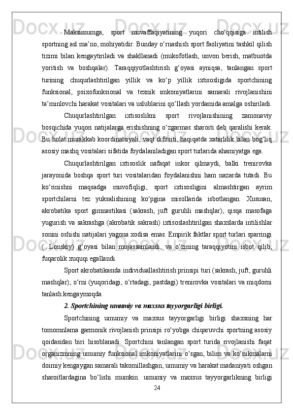 Maksimumga,   sport   muvaffaqiyatining   yuqori   cho‘qqisiga   intilish
sportning asl ma’no, mohiyatidir. Bunday o‘rnashish sport faoliyatini tashkil qilish
tizimi   bilan   kengaytiriladi   va   shakllanadi   (mukofotlash,   unvon   berish,   matbuotda
yoritish   va   boshqalar).   Taraqqiyotlashtirish   g‘oyasi   ayniqsa,   tanlangan   sport
turining   chuqurlashtirilgan   yillik   va   ko‘p   yillik   ixtisosligida   sportchining
funksional,   psixofunksional   va   texnik   imkoniyatlarini   samarali   rivojlanishini
ta’minlovchi harakat vositalari va uslublarini qo‘llash yordamida amalga oshiriladi.
Chuqurlashtirilgan   ixtisoslikni   sport   rivojlanishining   zamonaviy
bosqichida  yuqori   natijalarga erishishning  o‘zgarmas  sharoiti  deb  qaralishi   kerak.
Bu holat murakkab koordinatsiyali, vaqt difitsiti, haqiqatda xatarlilik bilan bog‘liq
asosiy mashq vositalari sifatida foydalaniladigan sport turlarida ahamiyatga ega.
Chuqurlashtirilgan   ixtisoslik   nafaqat   inkor   qilmaydi,   balki   trenirovka
jarayonida   boshqa   sport   turi   vositalaridan   foydalanishni   ham   nazarda   tutadi.   Bu
ko‘rinishni   maqsadga   muvofiqligi,   sport   ixtisosligini   almashtirgan   ayrim
sportchilarni   tez   yuksalishining   ko‘pgina   misollarida   isbotlangan.   Xususan,
akrobatika   sport   gimnastikasi   (sakrash,   juft   guruhli   mashqlar),   qisqa   masofaga
yugurish va sakrashga  (akrobatik sakrash)  ixtisoslashtirilgan  shaxslarda intilishlar
sonini oshishi natijalari yagona xodisa emas. Empirik faktlar sport turlari sparringi
(...Lonskiy)   g‘oyasi   bilan   mujassamlandi,   va   o‘zining   taraqqiyotini   isbot   qilib,
fuqarolik xuquqi egallandi.
Sport akrobatikasida individuallashtirish prinsipi turi (sakrash, juft, guruhli
mashqlar), o‘rni (yuqoridagi, o‘rtadagi, pastdagi) trenirovka vositalari va miqdorni
tanlash kengaymoqda.
2. Sportchining umumiy va maxsus tayyorgarligi birligi.
Sportchining   umumiy   va   maxsus   tayyorgarligi   birligi   shaxsning   har
tomomnlama garmonik rivojlanish prinsipi ro‘yobga chiqaruvchi sportning asosiy
qoidasidan   biri   hisoblanadi.   Sportchini   tanlangan   sport   turida   rivojlanishi   faqat
organizmning  umumiy  funksional  imkoniyatlarini   o‘sgan,   bilim   va  ko‘nikmalarni
doimiy kengaygan samarali takomillashgan, umumiy va harakat madaniyati oshgan
sharoitlardagina   bo‘lishi   mumkin.   umumiy   va   maxsus   tayyorgarlikning   birligi
24 