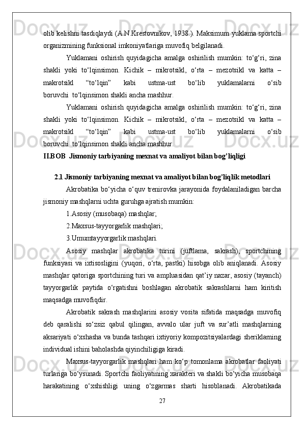 olib kelishni tasdiqlaydi (A.N.Krestovnikov, 1938.). Maksimum yuklama sportchi
organizmining funksional imkoniyatlariga muvofiq belgilanadi.
Yuklamani   oshirish   quyidagicha   amalga   oshirilish   mumkin:   to‘g‘ri,   zina
shakli   yoki   to‘lqinsimon.   Kichik   –   mikrotsikl,   o‘rta   –   mezotsikl   va   katta   –
makrotsikl   “to‘lqin”   kabi   ustma-ust   bo‘lib   yuklamalarni   o‘sib
boruvchi     to‘lqinsimon shakli ancha mashhur.
Yuklamani   oshirish   quyidagicha   amalga   oshirilish   mumkin:   to‘g‘ri,   zina
shakli   yoki   to‘lqinsimon.   Kichik   –   mikrotsikl,   o‘rta   –   mezotsikl   va   katta   –
makrotsikl   “to‘lqin”   kabi   ustma-ust   bo‘lib   yuklamalarni   o‘sib
boruvchi     to‘lqinsimon shakli ancha mashhur.
II.BOB  Jismoniy tarbiyaning mexnat va amaliyot   bilan bog’liqligi
2.1   Jismoniy tarbiyaning mexnat va amaliyot   bilan bog’liqlik m etodlari
Akrobatika   bo‘yicha  o‘quv  trenirovka  jarayonida  foydalaniladigan  barcha
jismoniy mashqlarni uchta guruhga ajratish mumkin:
1.Asosiy (musobaqa) mashqlar;
2.Maxsus-tayyorgarlik mashqlari;
3.Umumtayyorgarlik mashqlari.
Asosiy   mashqlar   akrobatika   turini   (juftlama,   sakrash),   sportchining
funksiyasi   va   ixtisosligini   (yuqori,   o‘rta,   pastki)   hisobga   olib   aniqlanadi.   Asosiy
mashqlar qatoriga sportchining turi va ampluasidan qat’iy nazar, asosiy (tayanch)
tayyorgarlik   paytida   o‘rgatishni   boshlagan   akrobatik   sakrashlarni   ham   kiritish
maqsadga muvofiqdir.
Akrobatik   sakrash   mashqlarini   asosiy   vosita   sifatida   maqsadga   muvofiq
deb   qaralishi   so‘zsiz   qabul   qilingan,   avvalo   ular   juft   va   sur’atli   mashqlarning
aksariyati o‘xshasha va bunda tashqari ixtiyoriy kompozitsiyalardagi sheriklarning
individual ishini baholashda qiyinchiligiga kiradi.
Maxsus-tayyorgarlik   mashqlari   ham   ko‘p   tomonlama   akrobatlar   faoliyati
turlariga bo‘ysunadi. Sportchi faoliyatining xarakteri va shakli bo‘yicha musobaqa
harakatining   o‘xshishligi   uning   o‘zgarmas   sharti   hisoblanadi.   Akrobatikada
27 
