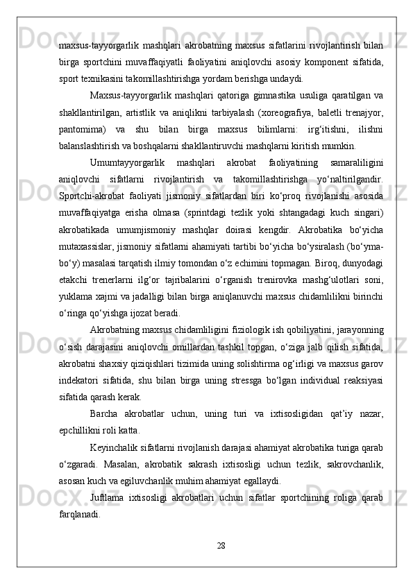 maxsus-tayyorgarlik   mashqlari   akrobatning   maxsus   sifatlarini   rivojlantirish   bilan
birga   sportchini   muvaffaqiyatli   faoliyatini   aniqlovchi   asosiy   komponent   sifatida,
sport texnikasini takomillashtirishga yordam berishga undaydi.
Maxsus-tayyorgarlik   mashqlari   qatoriga   gimnastika   usuliga   qaratilgan   va
shakllantirilgan,   artistlik   va   aniqlikni   tarbiyalash   (xoreografiya,   baletli   trenajyor,
pantomima)   va   shu   bilan   birga   maxsus   bilimlarni:   irg‘itishni,   ilishni
balanslashtirish va boshqalarni shakllantiruvchi mashqlarni kiritish mumkin.
Umumtayyorgarlik   mashqlari   akrobat   faoliyatining   samaraliligini
aniqlovchi   sifatlarni   rivojlantirish   va   takomillashtirishga   yo‘naltirilgandir.
Sportchi-akrobat   faoliyati   jismoniy   sifatlardan   biri   ko‘proq   rivojlanishi   asosida
muvaffaqiyatga   erisha   olmasa   (sprintdagi   tezlik   yoki   shtangadagi   kuch   singari)
akrobatikada   umumjismoniy   mashqlar   doirasi   kengdir.   Akrobatika   bo‘yicha
mutaxassislar, jismoniy sifatlarni ahamiyati tartibi bo‘yicha bo‘ysiralash (bo‘yma-
bo‘y) masalasi tarqatish ilmiy tomondan o‘z echimini topmagan. Biroq, dunyodagi
etakchi   trenerlarni   ilg‘or   tajribalarini   o‘rganish   trenirovka   mashg‘ulotlari   soni,
yuklama xajmi va jadalligi bilan birga aniqlanuvchi maxsus chidamlilikni birinchi
o‘ringa qo‘yishga ijozat beradi.
Akrobatning maxsus chidamliligini fiziologik ish qobiliyatini, jarayonning
o‘sish   darajasini   aniqlovchi   omillardan   tashkil   topgan,   o‘ziga   jalb   qilish   sifatida,
akrobatni shaxsiy qiziqishlari tizimida uning solishtirma og‘irligi va maxsus garov
indekatori   sifatida,   shu   bilan   birga   uning   stressga   bo‘lgan   individual   reaksiyasi
sifatida qarash kerak.
Barcha   akrobatlar   uchun,   uning   turi   va   ixtisosligidan   qat’iy   nazar,
epchillikni roli katta.
Keyinchalik sifatlarni rivojlanish darajasi ahamiyat akrobatika turiga qarab
o‘zgaradi.   Masalan,   akrobatik   sakrash   ixtisosligi   uchun   tezlik,   sakrovchanlik,
asosan kuch va egiluvchanlik muhim ahamiyat egallaydi.
Juftlama   ixtisosligi   akrobatlari   uchun   sifatlar   sportchining   roliga   qarab
farqlanadi.
28 