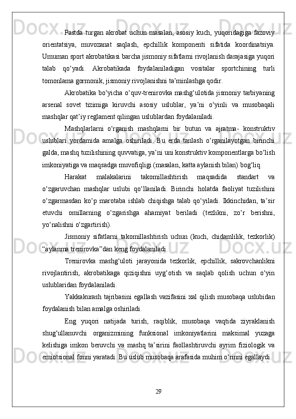 Pastda   turgan   akrobat   uchun   masalan,   asosiy   kuch,   yuqoridagiga   fazoviy
orientatsiya,   muvozanat   saqlash,   epchillik   komponenti   sifatida   koordinatsiya.
Umuman sport akrobatikasi barcha jismoniy sifatlarni rivojlanish darajasiga yuqori
talab   qo‘yadi.   Akrobatikada   foydalaniladigan   vositalar   sportchining   turli
tomonlama gormonik, jismoniy rivojlanishni ta’minlashga qodir.
Akrobatika bo‘yicha o‘quv-trenirovka mashg‘ulotida jismoniy tarbiyaning
arsenal   sovet   tizimiga   kiruvchi   asosiy   uslublar,   ya’ni   o‘yinli   va   musobaqali
mashqlar qat’iy reglament qilingan uslublardan foydalaniladi.
Mashqlarlarni     o‘rganish   mashqlarni   bir   butun   va   ajratma-   konstruktiv
uslublari   yordamida   amalga   oshiriladi.   Bu   erda   tanlash   o‘rganilayotgan   birinchi
galda, mashq tuzilishining quvvatiga, ya’ni uni konstruktiv komponentlarga bo‘lish
imkoniyatiga va maqsadga muvofiqligi (masalan, katta aylanish bilan) bog‘liq.
Harakat   malakalarini   takomillashtirish   maqsadida   standart   va
o‘zgaruvchan   mashqlar   uslubi   qo‘llaniladi.   Birinchi   holatda   faoliyat   tuzilishini
o‘zgarmasdan   ko‘p   marotaba   ishlab   chiqishga   talab   qo‘yiladi.   Ikkinchidan,   ta’sir
etuvchi   omillarning   o‘zgarishga   ahamiyat   beriladi   (tezlikni,   zo‘r   berishni,
yo‘nalishni o‘zgartirish).
Jismoniy   sifatlarni   takomillashtirish   uchun   (kuch,   chidamlilik,   tezkorlik)
“aylanma trenirovka”dan keng foydalaniladi.
Trenirovka   mashg‘uloti   jarayonida   tezkorlik,   epchillik,   sakrovchanlikni
rivojlantirish,   akrobatikaga   qiziqishni   uyg‘otish   va   saqlab   qolish   uchun   o‘yin
uslublaridan foydalaniladi.
Y a kkakurash tajribasini  egallash vazifasini  xal qilish musobaqa uslubidan
foydalanish bilan amalga oshiriladi. 
Eng   yuqori   natijada   turish,   raqiblik,   musobaqa   vaqtida   ziyraklanish
shug‘ullanuvchi   organizmining   funksional   imkoniyatlarini   maksimal   yuzaga
kelishiga   imkon   beruvchi   va   mashq   ta’sirini   faollashtiruvchi   ayrim   fiziologik   va
emiotsional fonni yaratadi. Bu uslub musobaqa arafasida muhim o‘rinni egallaydi.
29 