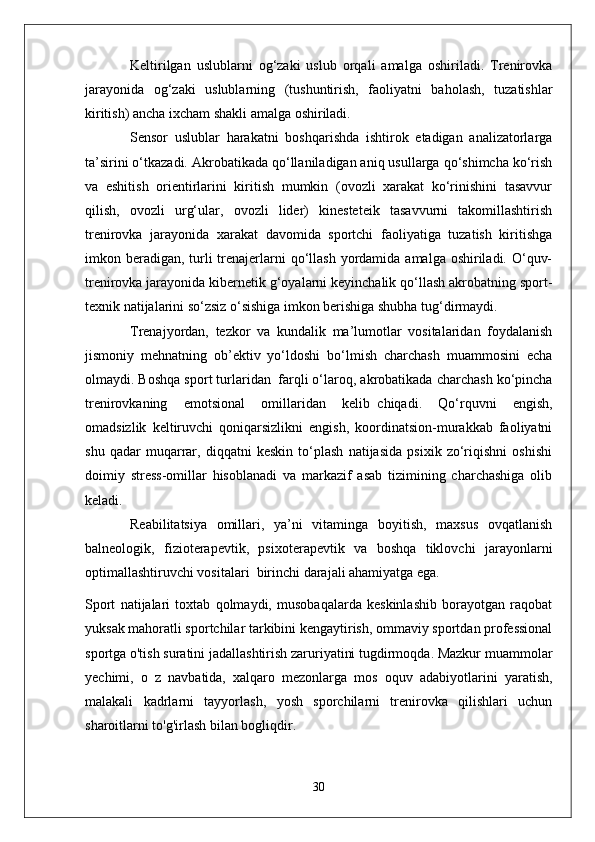 Keltirilgan   uslublarni   og‘zaki   uslub   orqali   amalga   oshiriladi.   Trenirovka
jarayonida   og‘zaki   uslublarning   (tushuntirish,   faoliyatni   baholash,   tuzatishlar
kiritish) ancha ixcham shakli amalga oshiriladi.
Sensor   uslublar   harakatni   boshqarishda   ishtirok   etadigan   analizatorlarga
ta’sirini o‘tkazadi. Akrobatikada qo‘llaniladigan aniq usullarga qo‘shimcha ko‘rish
va   eshitish   orientirlarini   kiritish   mumkin   (ovozli   xarakat   ko‘rinishini   tasavvur
qilish,   ovozli   urg‘ular,   ovozli   lider)   kinesteteik   tasavvurni   takomillashtirish
trenirovka   jarayonida   xarakat   davomida   sportchi   faoliyatiga   tuzatish   kiritishga
imkon beradigan,  turli  trenajerlarni  qo‘llash  yordamida amalga oshiriladi. O‘quv-
trenirovka jarayonida kibernetik g‘oyalarni keyinchalik qo‘llash akrobatning sport-
texnik natijalarini so‘zsiz o‘sishiga imkon berishiga shubha tug‘dirmaydi.  
Trenajyordan,   tezkor   va   kundalik   ma’lumotlar   vositalaridan   foydalanish
jismoniy   mehnatning   ob’ektiv   yo‘ldoshi   bo‘lmish   charchash   muammosini   echa
olmaydi. Boshqa sport turlaridan     farqli o‘laroq, akrobatikada charchash ko‘pincha
trenirovkaning   emotsional   omillaridan   kelib     chiqadi.   Qo‘rquvni   engish,
omadsizlik   keltiruvchi   qoniqarsizlikni   engish,   koordinatsion-murakkab   faoliyatni
shu   qadar   muqarrar,   diqqatni   keskin   to‘plash   natijasida   psixik   zo‘riqishni   oshishi
doimiy   stress-omillar   hisoblanadi   va   markazif   asab   tizimining   charchashiga   olib
keladi.
Reabilitatsiya   omillari,   ya’ni   vitaminga   boyitish,   maxsus   ovqatlanish
balneologik,   fizioterapevtik,   psixoterapevtik   va   boshqa   tiklovchi   jarayonlarni
optimallashtiruvchi vositalari     birinchi darajali ahamiyatga ega.
Sport   natijalari   toxtab   qolmaydi,   musobaqalarda   keskinlashib   borayotgan   raqobat
yuksak mahoratli sportchilar tarkibini kengaytirish, ommaviy sportdan professional
sportga o'tish suratini jadallashtirish zaruriyatini tugdirmoqda. Mazkur muammolar
yechimi,   o   z   navbatida,   xalqaro   mezonlarga   mos   oquv   adabiyotlarini   yaratish,
malakali   kadrlarni   tayyorlash,   yosh   sporchilarni   trenirovka   qilishlari   uchun
sharoitlarni to'g'irlash bilan bogliqdir.
30 