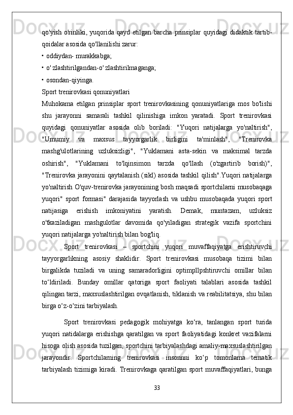 qo'yish   o'rinliki,   yuqorida   qayd   etilgan  barcha   prinsiplar   quyidagi   didaktik   tartib-
qoidalar asosida qo'llanilishi zarur:
• oddiydan- murakkabga;
• o' zlashtirilgandan-o' zlashtirilmaganga;
• osondan-qiyinga.
Sport trenirovkasi qonuniyatlari
Muhokama   etilgan   prinsiplar   sport   trenirovkasining   qonuniyatlariga   mos   bo'lishi
shu   jarayonni   samarali   tashkil   qilinishiga   imkon   yaratadi.   Sport   trenirovkasi
quyidagi   qonuniyatlar   asosida   olib   boriladi:   "Yuqori   natijalarga   yo'naltirish",
"Umumiy   va   maxsus   tayyorgarlik   birligini   ta'minlash",   "Trenirovka
mashg'ulotlarining   uzluksizligi",   "Yuklamani   asta-sekin   va   maksimal   tarzda
oshirish",   "Yuklamani   to'lqinsimon   tarzda   qo'llash   (o'zgartirib   borish)",
"Trenirovka jarayonini qaytalanish (sikl) asosida tashkil qilish".Yuqori natijalarga
yo'naltirish O'quv-trenirovka jarayonining bosh maqsadi sportchilarni musobaqaga
yuqori"   sport   formasi"   darajasida   tayyorlash   va   ushbu   musobaqada   yuqori   sport
natijasiga   erishish   imkoniyatini   yaratish.   Demak,   muntazam,   uzluksiz
o'tkaziladigan   mashgulotlar   davomida   qo'yiladigan   strategik   vazifa   sportchini
yuqori natijalarga yo'naltirish bilan bog'liq.
Sport   trenirovkasi   –   sportchini   yuqori   muvaffaqiyatga   erishtiruvchi
tayyorgarlikning   asosiy   shaklidir.   Sport   trenirovkasi   musobaqa   tizimi   bilan
birgalikda   tuziladi   va   uning   samaradorligini   optimpllpshtiruvchi   omillar   bilan
to‘ldiriladi.   Bunday   omillar   qatoriga   sport   faoliyati   talablari   asosida   tashkil
qilingan tarzi, maxsuslashtirilgan ovqatlanish, tiklanish va reabilitatsiya, shu bilan
birga o‘z-o‘zini tarbiyalash.
Sport   trenirovkasi   pedagogik   mohiyatga   ko‘ra,   tanlangan   sport   turida
yuqori   natidalarga   erishishga   qaratilgan   va   sport   faoliyatidagi   konkret   vazifalarni
hisoga olish asosida tuzilgan, sportchini tarbiyalashdagi amaliy-maxsuslashtirilgan
jarayondir.   Sportchilarning   trenirovkasi   insonnni   ko‘p   tomonlama   tematik
tarbiyalash  tizimiga kiradi. Trenirovkaga qaratilgan sport  muvaffaqiyatlari, bunga
33 
