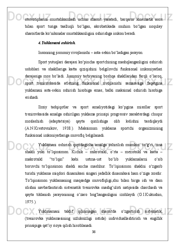 stereotiplarini   mustahkamlash   uchun   sharoit   yaratadi,   barqaror   kinematik   asos
bilan   sport   turiga   taalluqli   bo‘lgan,   akrobatikada   muhim   bo‘lgan   noqulay
sharoitlarda ko‘nikmalar mustahkamligini oshirishga imkon beradi.
4.Yuklamani oshirish.
Insonning jismoniy rivojlanishi – asta-sekin bo‘ladigan jarayon.
Sport yutuqlari darajasi ko‘pincha sportchining mashqlanganligini oshirish
uslublari   va   shakllariga   katta   qiziqishini   belgilovchi   funksional   imkoniyatlari
darajasiga   mos   bo‘ladi.   Jismoniy   tarbiyaning   boshqa   shakllaridan   farqli   o‘laroq,
sport   trenirovkasida   atletning   funksional   rivojlanishi   samarasiga   faqatgina
yuklamani   asta-sekin   oshirish   hisobiga   emas,   balki   maksimal   oshirish   hisobiga
erishadi.
Ilmiy   tadqiqotlar   va   sport   amaliyotidagi   ko‘pgina   misollar   sport
trenirovkasida amalga oshirilgan yuklama prinsipi progressiv xarakterdagi chuqur
moslashish   (adaptatsiya)   qayta   qurilishiga   olib   kelishni   tasdiqlaydi
(A.N.Krestovnikov,   1938.).   Maksimum   yuklama   sportchi   organizmining
funksional imkoniyatlariga muvofiq belgilanadi.
Yuklamani   oshirish   quyidagicha   amalga   oshirilish   mumkin:   to‘g‘ri,   zina
shakli   yoki   to‘lqinsimon.   Kichik   –   mikrotsikl,   o‘rta   –   mezotsikl   va   katta   –
makrotsikl   “to‘lqin”   kabi   ustma-ust   bo‘lib   yuklamalarni   o‘sib
boruvchi     to‘lqinsimon   shakli   ancha   mashhur.   To‘lqinsimon   shaklni   o‘zgarib
turishi yuklama miqdori dinamikasi singari jadallik dinamikasi ham o‘ziga xosdir.
To‘lqinsimon   yuklamaning   maqsadga   muvofiqligi,shu   bilan   birga   ish   va   dam
olishni   navbatlantirish   sistematik   trenirovka   mashg‘uloti   natijasida   charchash   va
qayta   tiklanish   jarayonining   o‘zaro   bog‘langanligini   izohlaydi   (G.I.Kukushin,
1975.).
Yuklmamani   taklif   qilinmagan   sharoitda   o‘zgartirish   sistematik,
(trenirovka   yuklamasining   uzluksizligi   ostida)   individuallashtirish   va   engillik
prinsipiga qat’iy rioya qilish hisoblanadi.
36 