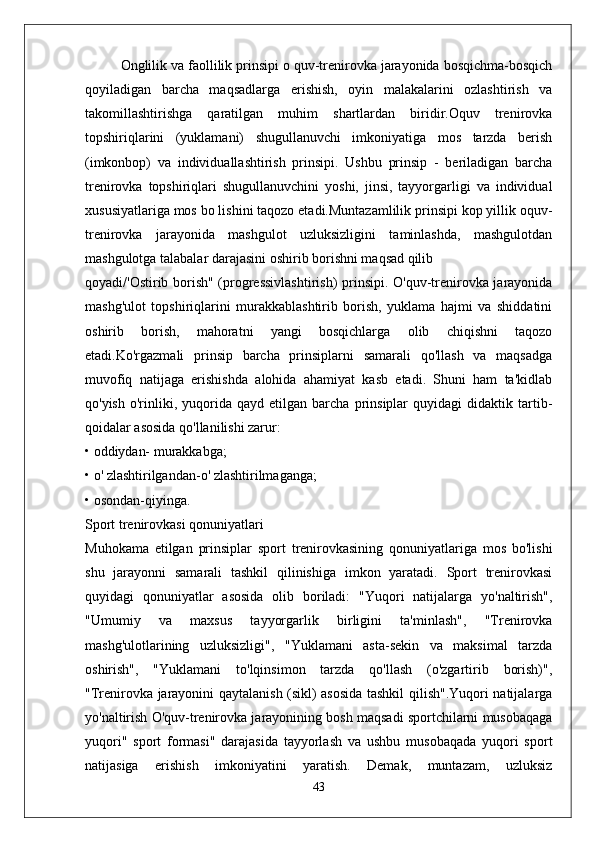 Onglilik va faollilik prinsipi o quv-trenirovka jarayonida bosqichma-bosqich
qoyiladigan   barcha   maqsadlarga   erishish,   oyin   malakalarini   ozlashtirish   va
takomillashtirishga   qaratilgan   muhim   shartlardan   biridir.Oquv   trenirovka
topshiriqlarini   (yuklamani)   shugullanuvchi   imkoniyatiga   mos   tarzda   berish
(imkonbop)   va   individuallashtirish   prinsipi.   Ushbu   prinsip   -   beriladigan   barcha
trenirovka   topshiriqlari   shugullanuvchini   yoshi,   jinsi,   tayyorgarligi   va   individual
xususiyatlariga mos bo lishini taqozo etadi.Muntazamlilik prinsipi kop yillik oquv-
trenirovka   jarayonida   mashgulot   uzluksizligini   taminlashda,   mashgulotdan
mashgulotga talabalar darajasini oshirib borishni maqsad qilib
qoyadi/'Ostirib borish" (progressivlashtirish)  prinsipi. O'quv-trenirovka jarayonida
mashg'ulot   topshiriqlarini   murakkablashtirib   borish,   yuklama   hajmi   va   shiddatini
oshirib   borish,   mahoratni   yangi   bosqichlarga   olib   chiqishni   taqozo
etadi.Ko'rgazmali   prinsip   barcha   prinsiplarni   samarali   qo'llash   va   maqsadga
muvofiq   natijaga   erishishda   alohida   ahamiyat   kasb   etadi.   Shuni   ham   ta'kidlab
qo'yish   o'rinliki,   yuqorida   qayd   etilgan  barcha   prinsiplar   quyidagi   didaktik   tartib-
qoidalar asosida qo'llanilishi zarur:
• oddiydan- murakkabga;
• o' zlashtirilgandan-o' zlashtirilmaganga;
• osondan-qiyinga.
Sport trenirovkasi qonuniyatlari
Muhokama   etilgan   prinsiplar   sport   trenirovkasining   qonuniyatlariga   mos   bo'lishi
shu   jarayonni   samarali   tashkil   qilinishiga   imkon   yaratadi.   Sport   trenirovkasi
quyidagi   qonuniyatlar   asosida   olib   boriladi:   "Yuqori   natijalarga   yo'naltirish",
"Umumiy   va   maxsus   tayyorgarlik   birligini   ta'minlash",   "Trenirovka
mashg'ulotlarining   uzluksizligi",   "Yuklamani   asta-sekin   va   maksimal   tarzda
oshirish",   "Yuklamani   to'lqinsimon   tarzda   qo'llash   (o'zgartirib   borish)",
"Trenirovka jarayonini qaytalanish (sikl) asosida tashkil qilish".Yuqori natijalarga
yo'naltirish O'quv-trenirovka jarayonining bosh maqsadi sportchilarni musobaqaga
yuqori"   sport   formasi"   darajasida   tayyorlash   va   ushbu   musobaqada   yuqori   sport
natijasiga   erishish   imkoniyatini   yaratish.   Demak,   muntazam,   uzluksiz
43 