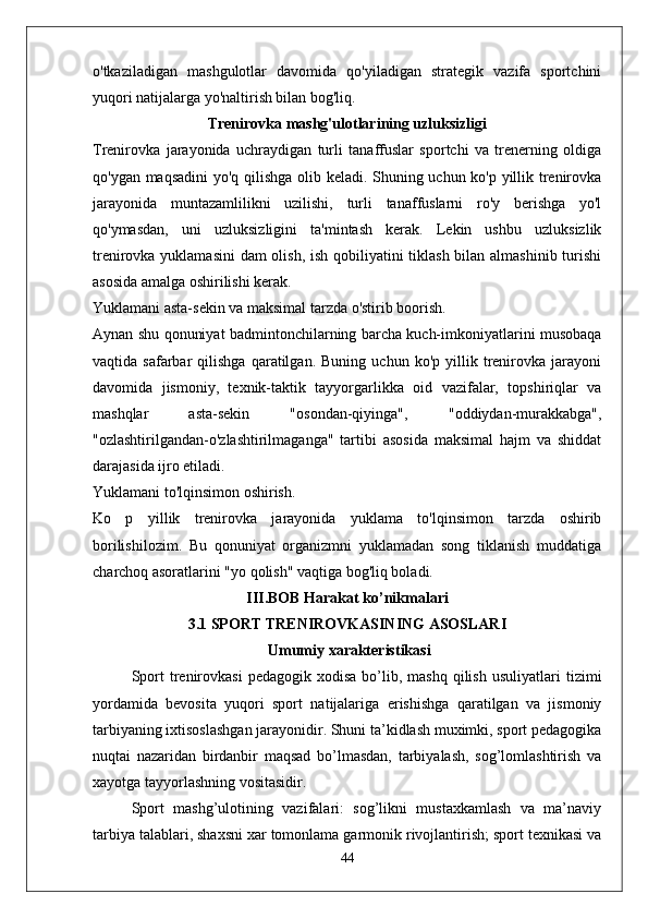 o'tkaziladigan   mashgulotlar   davomida   qo'yiladigan   strategik   vazifa   sportchini
yuqori natijalarga yo'naltirish bilan bog'liq.
Trenirovka mashg'ulotlarining uzluksizligi
Trenirovka   jarayonida   uchraydigan   turli   tanaffuslar   sportchi   va   trenerning   oldiga
qo'ygan maqsadini yo'q qilishga olib keladi. Shuning uchun ko'p yillik trenirovka
jarayonida   muntazamlilikni   uzilishi,   turli   tanaffuslarni   ro'y   berishga   yo'l
qo'ymasdan,   uni   uzluksizligini   ta'mintash   kerak.   Lekin   ushbu   uzluksizlik
trenirovka yuklamasini  dam olish, ish qobiliyatini  tiklash bilan almashinib turishi
asosida amalga oshirilishi kerak.
Yuklamani asta-sekin va maksimal tarzda o'stirib boorish.
Aynan shu qonuniyat badmintonchilarning barcha kuch-imkoniyatlarini musobaqa
vaqtida  safarbar   qilishga   qaratilgan.   Buning   uchun  ko'p   yillik  trenirovka  jarayoni
davomida   jismoniy,   texnik-taktik   tayyorgarlikka   oid   vazifalar,   topshiriqlar   va
mashqlar   asta-sekin   "osondan-qiyinga",   "oddiydan-murakkabga",
"ozlashtirilgandan-o'zlashtirilmaganga"   tartibi   asosida   maksimal   hajm   va   shiddat
darajasida ijro etiladi.
Yuklamani to'lqinsimon oshirish.
Ko   p   yillik   trenirovka   jarayonida   yuklama   to'lqinsimon   tarzda   oshirib
borilishilozim.   Bu   qonuniyat   organizmni   yuklamadan   song   tiklanish   muddatiga
charchoq asoratlarini "yo qolish" vaqtiga bog'liq boladi.
III.BOB Harakat ko’nikmalari
3.1 SPORT TRENIROVKASINING ASOSLARI
 Umumiy xarakteristikasi
Sport  trenirovkasi   pedagogik  xodisa   bo’lib,  mashq   qilish   usuliyatlari   tizimi
yordamida   bevosita   yuqori   sport   natijalariga   erishishga   qaratilgan   va   jismoniy
tarbiyaning ixtisoslashgan jarayonidir. Shuni ta’kidlash muximki, sport pedagogika
nuqtai   nazaridan   birdanbir   maqsad   bo’lmasdan,   tarbiyalash,   sog’lomlashtirish   va
xayotga tayyorlashning vositasidir.
Sport   mashg’ulotining   vazifalari:   sog’likni   mustaxkamlash   va   ma’naviy
tarbiya talablari, shaxsni xar tomonlama garmonik rivojlantirish; sport texnikasi va
44 