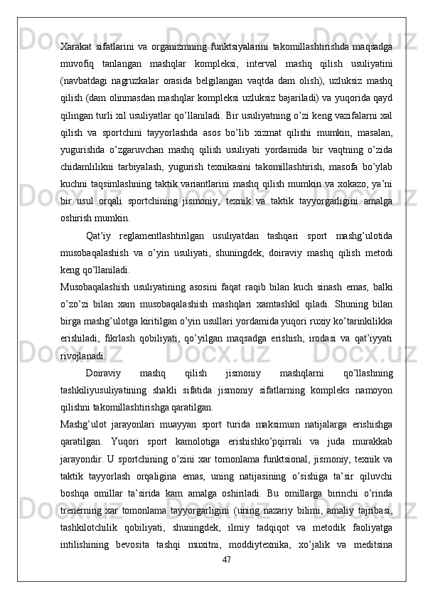 Xarakat   sifatlarini   va   organizmning   funktsiyalarini   takomillashtirishda   maqsadga
muvofiq   tanlangan   mashqlar   kompleksi,   interval   mashq   qilish   usuliyatini
(navbatdagi   nagruzkalar   orasida   belgilangan   vaqtda   dam   olish),   uzluksiz   mashq
qilish (dam olinmasdan mashqlar kompleksi uzluksiz bajariladi) va yuqorida qayd
qilingan turli xil usuliyatlar qo’llaniladi. Bir usuliyatning o’zi keng vazifalarni xal
qilish   va   sportchini   tayyorlashda   asos   bo’lib   xizmat   qilishi   mumkin,   masalan,
yugurishda   o’zgaruvchan   mashq   qilish   usuliyati   yordamida   bir   vaqtning   o’zida
chidamlilikni   tarbiyalash,   yugurish   texnikasini   takomillashtirish,   masofa   bo’ylab
kuchni  taqsimlashning  taktik variantlarini  mashq  qilish  mumkin va xokazo, ya’ni
bir   usul   orqali   sportchining   jismoniy,   texnik   va   taktik   tayyorgarligini   amalga
oshirish mumkin.
Qat’iy   reglamentlashtirilgan   usuliyatdan   tashqari   sport   mashg’ulotida
musobaqalashish   va   o’yin   usuliyati,   shuningdek,   doiraviy   mashq   qilish   metodi
keng qo’llaniladi.
Musobaqalashish   usuliyatining   asosini   faqat   raqib   bilan   kuch   sinash   emas,   balki
o’zo’zi   bilan   xam   musobaqalashish   mashqlari   xamtashkil   qiladi.   Shuning   bilan
birga mashg’ulotga kiritilgan o’yin usullari yordamida yuqori ruxiy ko’tarinkilikka
erishiladi,   fikrlash   qobiliyati,   qo’yilgan   maqsadga   erishish,   irodasi   va   qat’iyyati
rivojlanadi.
Doiraviy   mashq   qilish   jismoniy   mashqlarni   qo’llashning
tashkiliyusuliyatining   shakli   sifatida   jismoniy   sifatlarning   kompleks   namoyon
qilishni takomillashtirishga qaratilgan. 
Mashg’ulot   jarayonlari   muayyan   sport   turida   maksimum   natijalarga   erishishga
qaratilgan.   Yuqori   sport   kamolotiga   erishishko’pqirrali   va   juda   murakkab
jarayondir.   U   sportchining   o’zini   xar   tomonlama   funktsional,   jismoniy,   texnik   va
taktik   tayyorlash   orqaligina   emas,   uning   natijasining   o’sishiga   ta’sir   qiluvchi
boshqa   omillar   ta’sirida   kam   amalga   oshiriladi.   Bu   omillarga   birinchi   o’rinda
trenerning   xar   tomonlama   tayyorgarligini   (uning   nazariy   bilimi,   amaliy   tajribasi,
tashkilotchilik   qobiliyati,   shuningdek,   ilmiy   tadqiqot   va   metodik   faoliyatga
intilishining   bevosita   tashqi   muxitni,   moddiytexnika,   xo’jalik   va   meditsina
47 