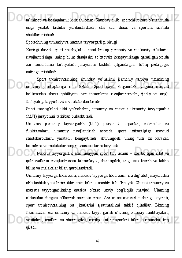 ta’minoti va boshqalarni) kiritish lozim. Shunday qilib, sportchi rekord o’rnatishida
unga   yuzlab   kishilar   yordamlashadi,   ular   uni   shaxs   va   sportchi   sifatida
shakllantirishadi.
Sportchining umumiy va maxsus tayyorgarligi birligi
Xozirgi   davrda   sport   mashg’uloti   sportchining   jismoniy   va   ma’naviy   sifatlarini
rivojlantirishga,   uning   bilim   darajasini   to’xtovsiz   kengaytirishga   qaratilgan   xolda
xar   tomonlama   tarbiyalash   jarayonini   tashkil   qilgandagina   to’liq   pedagogik
natijaga erishiladi.
Sport   trenirovkasining   shunday   yo’nalishi   jismoniy   tarbiya   tizimining
umumiy   printsiplariga   mos   keladi.   Sport   qayd   etilganidek,   yagona   maqsad
bo’lmasdan   shaxs   qobiliyatni   xar   tomonlama   rivojlantiruvchi,   ijodiy   va   ongli
faoliyatiga tayyorlovchi vositalardan biridir. 
Sport   mashg’uloti   ikki   yo’nalishni;   umumiy   va   maxsus   jismoniy   tayyorgarlik
(MJT) jarayonini tarkiban birlashtiradi. 
Umumiy   jismoniy   tayyorgarlik   (UJT)   jarayonida   organlar,   sistemalar   va
funktsiyalarni   umumiy   rivojlantirish   asosida   sport   ixtisosligiga   mavjud
shartsharoitlarni   yaratadi,   kengaytiradi,   shuningdek,   uning   turli   xil   xarakat,
ko’nikma va malakalarining munosabatlarini boyitadi. 
Maxsus   tayyorgarlik   esa,   muayyan   sport   turi   uchun   –   xos   bo’lgan   sifat   va
qobiliyatlarni   rivojlantirishni   ta’minlaydi,   shuningdek,   unga   xos   texnik   va   taktik
bilim va malakalar bilan qurollantiradi.
Umumiy tayyorgarlikni xam, maxsus tayyorgarlikni xam, mashg’ulot jarayonidan
olib tashlab yoki birini ikkinchisi bilan almashtirib bo’lmaydi. Chunki umumiy va
maxsus   tayyorgarlikning   orasida   o’zaro   uzviy   bog’liqlik   mavjud.   Ularning
o’rtasidan   chegara   o’tkazish   mumkin   emas.   Ayrim   mutaxassislar   shunga   tayanib,
sport   trenirovkasining   bu   jixatlarini   ajratmaslikni   taklif   qiladilar.   Bizning
fikrimizcha   esa   umumiy   va   maxsus   tayyorgarlik   o’zining   xususiy   funktsiyalari,
vositalari,   usullari   va   shuningdek,   mashg’ulot   jarayonlari   bilan   birmuncha   farq
qiladi.
48 