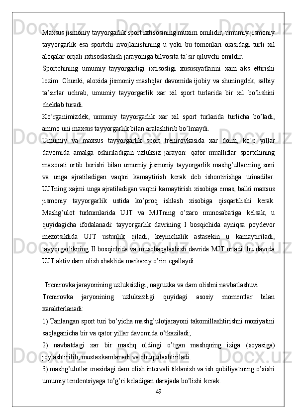 Maxsus jismoniy tayyorgarlik sport ixtisosining muxim omilidir, umumiy jismoniy
tayyorgarlik   esa   sportchi   rivojlanishining   u   yoki   bu   tomonlari   orasidagi   turli   xil
aloqalar orqali ixtisoslashish jarayoniga bilvosita ta’sir qiluvchi omildir.
Sportchining   umumiy   tayyorgarligi   ixtisosligi   xususiyatlarini   xam   aks   ettirishi
lozim. Chunki, aloxida jismoniy mashqlar  davomida ijobiy va shuningdek, salbiy
ta’sirlar   uchrab,   umumiy   tayyorgarlik   xar   xil   sport   turlarida   bir   xil   bo’lishini
cheklab turadi.
Ko’rganimizdek,   umumiy   tayyorgarlik   xar   xil   sport   turlarida   turlicha   bo’ladi,
ammo uni maxsus tayyorgarlik bilan aralashtirib bo’lmaydi.
Umumiy   va   maxsus   tayyorgarlik   sport   trenirovkasida   xar   doim,   ko’p   yillar
davomida   amalga   oshiriladigan   uzluksiz   jarayon:   qator   mualliflar   sportchining
maxorati   ortib   borishi   bilan   umumiy   jismoniy   tayyorgarlik   mashg’ullarining   soni
va   unga   ajratiladigan   vaqtni   kamaytirish   kerak   deb   ishontirishga   urinadilar.
UJTning xajmi unga ajratiladigan vaqtni kamaytirish xisobiga emas, balki maxsus
jismoniy   tayyorgarlik   ustida   ko’proq   ishlash   xisobiga   qisqartilishi   kerak.
Mashg’ulot   turkumlarida   UJT   va   MJTning   o’zaro   munosabatiga   kelsak,   u
quyidagicha   ifodalanadi:   tayyorgarlik   davrining   I   bosqichida   ayniqsa   poydevor
mezotsiklida   UJT   ustunlik   qiladi,   keyinchalik   astasekin   u   kamaytiriladi,
tayyorgarlikning II bosqichida va musobaqalashish davrida MJT ortadi, bu davrda
UJT aktiv dam olish shaklida markaziy o’rin egallaydi.
 Trenirovka jarayonining uzluksizligi, nagruzka va dam olishni navbatlashuvi
Trenirovka   jaryonining   uzluksizligi   quyidagi   asosiy   momentlar   bilan
xarakterlanadi: 
1) Tanlangan sport turi bo’yicha mashg’ulotjarayoni takomillashtirishni moxiyatini
saqlaganicha bir va qator yillar davomida o’tkaziladi;
2)   navbatdagi   xar   bir   mashq   oldingi   o’tgan   mashqning   iziga   (soyasiga)
joylashtirilib, mustaxkamlanadi va chuqurlashtiriladi.
3) mashg’ulotlar orasidagi dam olish intervali tiklanish va ish qobiliyatining o’sishi
umumiy tendentsiyaga to’g’ri keladigan darajada bo’lishi kerak.
49 