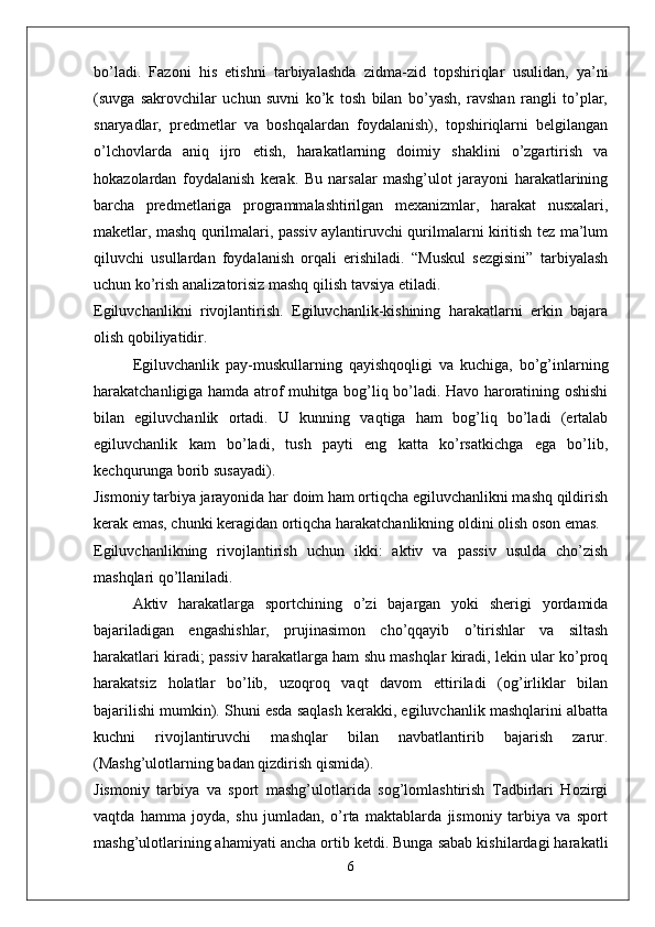 bo’ladi.   Fazoni   his   etishni   tarbiyalashda   zidma-zid   topshiriqlar   usulidan,   ya’ni
(suvga   sakrovchilar   uchun   suvni   ko’k   tosh   bilan   bo’yash,   ravshan   rangli   to’plar,
snaryadlar,   predmetlar   va   boshqalardan   foydalanish),   topshiriqlarni   belgilangan
o’lchovlarda   aniq   ijro   etish,   harakatlarning   doimiy   shaklini   o’zgartirish   va
hokazolardan   foydalanish   kerak.   Bu   narsalar   mashg’ulot   jarayoni   harakatlarining
barcha   predmetlariga   programmalashtirilgan   mexanizmlar,   harakat   nusxalari,
maketlar, mashq qurilmalari, passiv aylantiruvchi qurilmalarni kiritish tez ma’lum
qiluvchi   usullardan   foydalanish   orqali   erishiladi.   “Muskul   sezgisini”   tarbiyalash
uchun ko’rish analizatorisiz mashq qilish tavsiya etiladi.
Egiluvchanlikni   rivojlantirish.   Egiluvchanlik-kishining   harakatlarni   erkin   bajara
olish qobiliyatidir.
Egiluvchanlik   pay-muskullarning   qayishqoqligi   va   kuchiga,   bo’g’inlarning
harakatchanligiga hamda atrof muhitga bog’liq bo’ladi. Havo haroratining oshishi
bilan   egiluvchanlik   ortadi.   U   kunning   vaqtiga   ham   bog’liq   bo’ladi   (ertalab
egiluvchanlik   kam   bo’ladi,   tush   payti   eng   katta   ko’rsatkichga   ega   bo’lib,
kechqurunga borib susayadi).
Jismoniy tarbiya jarayonida har doim ham ortiqcha egiluvchanlikni mashq qildirish
kerak emas, chunki keragidan ortiqcha harakatchanlikning oldini olish oson emas.
Egiluvchanlikning   rivojlantirish   uchun   ikki:   aktiv   va   passiv   usulda   cho’zish
mashqlari qo’llaniladi.
Aktiv   harakatlarga   sportchining   o’zi   bajargan   yoki   sherigi   yordamida
bajariladigan   engashishlar,   prujinasimon   cho’qqayib   o’tirishlar   va   siltash
harakatlari kiradi; passiv harakatlarga ham shu mashqlar kiradi, lekin ular ko’proq
harakatsiz   holatlar   bo’lib,   uzoqroq   vaqt   davom   ettiriladi   (og’irliklar   bilan
bajarilishi mumkin). Shuni esda saqlash kerakki, egiluvchanlik mashqlarini albatta
kuchni   rivojlantiruvchi   mashqlar   bilan   navbatlantirib   bajarish   zarur.
(Mashg’ulotlarning badan qizdirish qismida).
Jismoniy   tarbiya   va   sport   mashg’ulotlarida   sog’lomlashtirish   Tadbirlari   Hozirgi
vaqtda   hamma   joyda,   shu   jumladan,   o’rta   maktablarda   jismoniy   tarbiya   va   sport
mashg’ulotlarining ahamiyati ancha ortib ketdi. Bunga sabab kishilardagi harakatli
6 