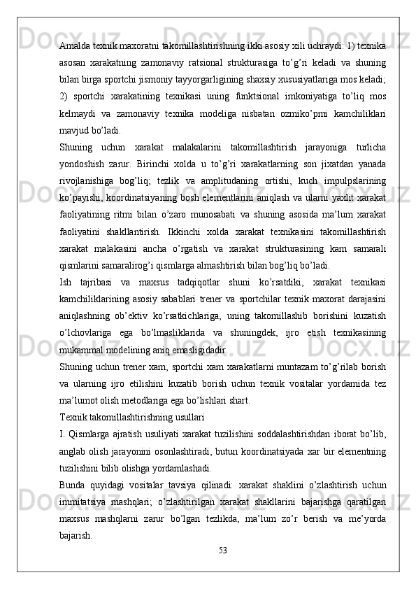 Amalda texnik maxoratni takomillashtirishning ikki asosiy xili uchraydi: 1) texnika
asosan   xarakatning   zamonaviy   ratsional   strukturasiga   to’g’ri   keladi   va   shuning
bilan birga sportchi jismoniy tayyorgarligining shaxsiy xususiyatlariga mos keladi;
2)   sportchi   xarakatining   texnikasi   uning   funktsional   imkoniyatiga   to’liq   mos
kelmaydi   va   zamonaviy   texnika   modeliga   nisbatan   ozmiko’pmi   kamchiliklari
mavjud bo’ladi.
Shuning   uchun   xarakat   malakalarini   takomillashtirish   jarayoniga   turlicha
yondoshish   zarur.   Birinchi   xolda   u   to’g’ri   xarakatlarning   son   jixatdan   yanada
rivojlanishiga   bog’liq;   tezlik   va   amplitudaning   ortishi,   kuch   impulpslarining
ko’payishi, koordinatsiyaning bosh elementlarini aniqlash va ularni yaxlit xarakat
faoliyatining   ritmi   bilan   o’zaro   munosabati   va   shuning   asosida   ma’lum   xarakat
faoliyatini   shakllantirish.   Ikkinchi   xolda   xarakat   texnikasini   takomillashtirish
xarakat   malakasini   ancha   o’rgatish   va   xarakat   strukturasining   kam   samarali
qismlarini samaralirog’i qismlarga almashtirish bilan bog’liq bo’ladi.
Ish   tajribasi   va   maxsus   tadqiqotlar   shuni   ko’rsatdiki,   xarakat   texnikasi
kamchiliklarining   asosiy   sabablari   trener   va   sportchilar   texnik   maxorat   darajasini
aniqlashning   ob’ektiv   ko’rsatkichlariga,   uning   takomillashib   borishini   kuzatish
o’lchovlariga   ega   bo’lmasliklarida   va   shuningdek,   ijro   etish   texnikasining
mukammal modelining aniq emasligidadir.
Shuning uchun trener  xam, sportchi  xam  xarakatlarni  muntazam  to’g’rilab borish
va   ularning   ijro   etilishini   kuzatib   borish   uchun   texnik   vositalar   yordamida   tez
ma’lumot olish metodlariga ega bo’lishlari shart.
Texnik takomillashtirishning usullari
I.   Qismlarga   ajratish   usuliyati   xarakat   tuzilishini   soddalashtirishdan   iborat   bo’lib,
anglab   olish   jarayonini   osonlashtiradi,   butun  koordinatsiyada   xar   bir   elementning
tuzilishini bilib olishga yordamlashadi.
Bunda   quyidagi   vositalar   tavsiya   qilinadi:   xarakat   shaklini   o’zlashtirish   uchun
immitatsiya   mashqlari;   o’zlashtirilgan   xarakat   shakllarini   bajarishga   qaratilgan
maxsus   mashqlarni   zarur   bo’lgan   tezlikda,   ma’lum   zo’r   berish   va   me’yorda
bajarish.
53 