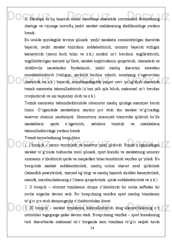 II.   Mashqni   to’liq   bajarish   ususli   musobaqa   sharoitida   nervmuskul   faoliyatining
shartiga   va   rejimiga   muvofiq   yaxlit   xarakat   malakasining   shakllanishiga   yordam
beradi.
Bu  usulda   quyidagilar  tavsiya  qilinadi:   yaxlit   xarakatni   osonlashtirilgan  sharoitda
bajarish,   yaxlit   xarakat   tuzilishini   soddalashtirish,   umumiy   bajarish   tezligini
kamaytirish   (yarim   kuch   bilan   va   x.k.)   muskul   zo’r   berishini   engillashtirish,
engillashtirilgan snaryad qo’llash, xarakat amplitudasini qisqartirish, chamalash va
cheklovchi   narsalardan   foydalanish,   yaxlit   mashq   sharoitini   astasekin
murakkablashtirib   (tezligini,   qarshilik   kuchini   oshirib,   muxitning   o’zgaruvchan
sharoitida   va   x.k.)   bajarish,   musobaqadagidek   yuqori   nerv   qo’zg’alish   sharoitida
texnik   maxoratni   takomillashtirish   (o’zini   jalb   qila   bilish,   maksimal   zo’r   berishni
rivojlantirish va uni taqsimlay olish va x.k.).
Texnik   maxoratni   takomillashtirishda   ideomotor   mashq   qilishga   axamiyat   berish
lozim.   O’rganishda   xarakatlarni   xayoliy   ijro   etish   shu   xarakat   to’g’risidagi
tasavvur   obrazini   yaxshilaydi.   Ideomotorni   xususiyati   trenirovka   qildirish   bo’lib
xarakatlarni   qayta   o’zgartirish,   xatolarni   tuzatish   va   malakalarni
takomillashtirishga yordam beradi.
Texnik tayyorlashning bosqichlari:
1. I bosqich – zamin tayyorlash va tasavvur  xosil  qildirish. Bunda o’rganiladigan
xarakat to’g’risida tushuncha xosil  qilinadi, sport kurashi  va xarakatning umumiy
sxemasini o’zlashtirish qoida va maqsadlari bilan tanishtirish vazifasi qo’yiladi. Bu
bosqichda   xarakat   soddalashtiriladi,   mashq   uchun   sharoit   xosil   qildiriladi
(balandlik pasaytiriladi, snaryad og’irligi va mashq bajarish shiddati kamaytiriladi,
masofa, maydonchalarning o’lchami qisqartiriladi, qoida soddalashtiriladi va x.k.).
2.   II   bosqich   –   element   texnikasini   chuqur   o’zlashtirish   bir   necha   xaftadan   bir
necha   oygacha   davom   eadi.   Bu   bosqichning   vazifasi   sport   mashqi   texnikasini
to’g’ri ijro etish darajasigacha o’zlashtirishdan iborat.
3.   III   bosqich   –   xarakat   texnikasini   takomillashtirish   shug’ullanuvchilarning   o’z
intilishlari tugagunga qadar davom etadi. Bosqichning vazifasi – sport kurashining
turli   sharoitlarida   maksimal   zo’r   berganda   xam   texnikani   to’g’ri   saqlab   turish
54 