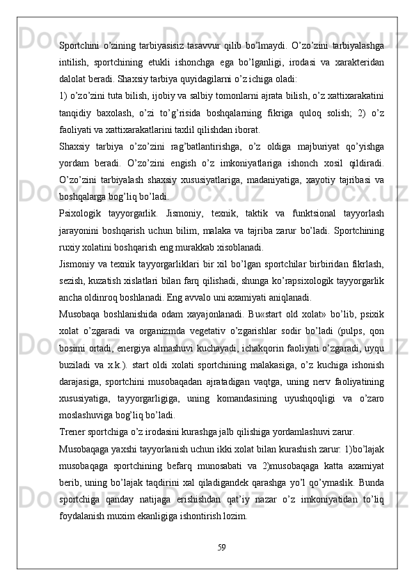 Sportchini   o’zining   tarbiyasisiz   tasavvur   qilib   bo’lmaydi.   O’zo’zini   tarbiyalashga
intilish,   sportchining   etukli   ishonchga   ega   bo’lganligi,   irodasi   va   xarakteridan
dalolat beradi. Shaxsiy tarbiya quyidagilarni o’z ichiga oladi:
1) o’zo’zini tuta bilish, ijobiy va salbiy tomonlarni ajrata bilish, o’z xattixarakatini
tanqidiy   baxolash,   o’zi   to’g’risida   boshqalarning   fikriga   quloq   solish;   2)   o’z
faoliyati va xattixarakatlarini taxlil qilishdan iborat.
Shaxsiy   tarbiya   o’zo’zini   rag’batlantirishga,   o’z   oldiga   majburiyat   qo’yishga
yordam   beradi.   O’zo’zini   engish   o’z   imkoniyatlariga   ishonch   xosil   qildiradi.
O’zo’zini   tarbiyalash   shaxsiy   xususiyatlariga,   madaniyatiga,   xayotiy   tajribasi   va
boshqalarga bog’liq bo’ladi.
Psixologik   tayyorgarlik.   Jismoniy,   texnik,   taktik   va   funktsional   tayyorlash
jarayonini   boshqarish   uchun   bilim,   malaka   va   tajriba   zarur   bo’ladi.   Sportchining
ruxiy xolatini boshqarish eng murakkab xisoblanadi.
Jismoniy   va   texnik   tayyorgarliklari   bir   xil   bo’lgan   sportchilar   birbiridan   fikrlash,
sezish, kuzatish xislatlari bilan farq qilishadi, shunga ko’rapsixologik tayyorgarlik
ancha oldinroq boshlanadi. Eng avvalo uni axamiyati aniqlanadi.
Musobaqa   boshlanishida   odam   xayajonlanadi.   Bu«start   old   xolat»   bo’lib,   psixik
xolat   o’zgaradi   va   organizmda   vegetativ   o’zgarishlar   sodir   bo’ladi   (pulps,   qon
bosimi ortadi, energiya almashuvi kuchayadi, ichakqorin faoliyati o’zgaradi, uyqu
buziladi   va   x.k.).   start   oldi   xolati   sportchining   malakasiga,   o’z   kuchiga   ishonish
darajasiga,   sportchini   musobaqadan   ajratadigan   vaqtga,   uning   nerv   faoliyatining
xususiyatiga,   tayyorgarligiga,   uning   komandasining   uyushqoqligi   va   o’zaro
moslashuviga bog’liq bo’ladi.
Trener sportchiga o’z irodasini kurashga jalb qilishiga yordamlashuvi zarur.
Musobaqaga yaxshi tayyorlanish uchun ikki xolat bilan kurashish zarur: 1)bo’lajak
musobaqaga   sportchining   befarq   munosabati   va   2)musobaqaga   katta   axamiyat
berib,   uning  bo’lajak   taqdirini   xal   qiladigandek   qarashga   yo’l   qo’ymaslik.   Bunda
sportchiga   qanday   natijaga   erishishdan   qat’iy   nazar   o’z   imkoniyatidan   to’liq
foydalanish muxim ekanligiga ishontirish lozim.
59 