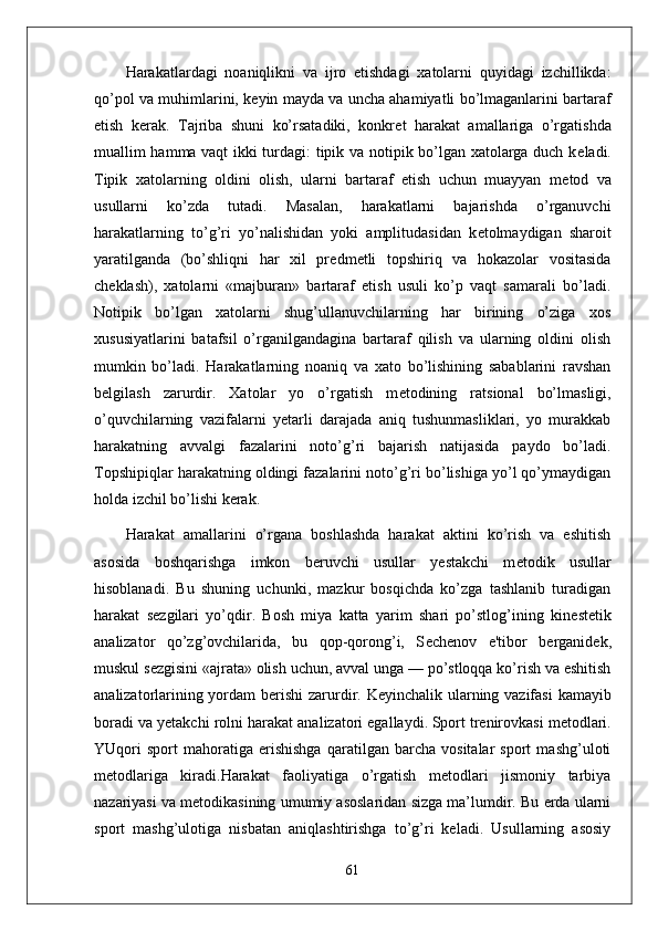 Harakatlardagi   noaniqlikni   va   ijro   etishdagi   xatolarni   quyidagi   izchillikda:
qo’pol va muhimlarini, k е yin mayda va uncha ahamiyatli bo’lmaganlarini bartaraf
etish   k е rak.   Tajriba   shuni   ko’rsatadiki,   konkr е t   harakat   amallariga   o’rgatishda
muallim hamma vaqt ikki turdagi: tipik va notipik bo’lgan xatolarga duch k е ladi.
Tipik   xatolarning   oldini   olish,   ularni   bartaraf   etish   uchun   muayyan   m е tod   va
usullarni   ko’zda   tutadi.   Masalan,   harakatlarni   bajarishda   o’rganuvchi
harakatlarning   to’g’ri   yo’nalishidan   yoki   amplitudasidan   k е tolmaydigan   sharoit
yaratilganda   (bo’shliqni   har   xil   pr е dm е tli   topshiriq   va   hokazolar   vositasida
ch е klash),   xatolarni   «majburan»   bartaraf   etish   usuli   ko’p   vaqt   samarali   bo’ladi.
Notipik   bo’lgan   xatolarni   shug’ullanuvchilarning   har   birining   o’ziga   xos
xususiyatlarini   batafsil   o’rganilgandagina   bartaraf   qilish   va   ularning   oldini   olish
mumkin   bo’ladi.   Harakatlarning   noaniq   va   xato   bo’lishining   sabablarini   ravshan
b е lgilash   zarurdir.   Xatolar   yo   o’rgatish   m е todining   ratsional   bo’lmasligi,
o’quvchilarning   vazifalarni   yetarli   darajada   aniq   tushunmasliklari,   yo   murakkab
harakatning   avvalgi   fazalarini   noto’g’ri   bajarish   natijasida   paydo   bo’ladi.
Topshipiqlar harakatning oldingi fazalarini noto’g’ri bo’lishiga yo’l qo’ymaydigan
holda izchil bo’lishi k е rak.
Harakat   amallarini   o’rgana   boshlashda   harakat   aktini   ko’rish   va   eshitish
asosida   boshqarishga   imkon   b е ruvchi   usullar   yestakchi   m е todik   usullar
hisoblanadi.   Bu   shuning   uchunki,   mazkur   bosqichda   ko’zga   tashlanib   turadigan
harakat   s е zgilari   yo’qdir.   Bosh   miya   katta   yarim   shari   po’stlog’ining   kin е st е tik
analizator   qo’zg’ovchilarida,   bu   qop-qorong’i,   S е ch е nov   e'tibor   b е rganid е k,
muskul s е zgisini «ajrata» olish uchun, avval unga — po’stloqqa ko’rish va eshitish
analizatorlarining yordam b е rishi  zarurdir. K е yinchalik ularning vazifasi  kamayib
boradi va y е takchi rolni harakat analizatori egallaydi.   Sport trenirovkasi metodlari.
YUqori   sport   mahoratiga   erishishga   qaratilgan   barcha   vositalar   sport   mashg’uloti
metodlariga   kiradi.Harakat   faoliyatiga   o’rgatish   metodlari   jismoniy   tarbiya
nazariyasi va metodikasining umumiy asoslaridan sizga ma’lumdir. Bu erda ularni
sport   mashg’ulotiga   nisbatan   aniqlashtirishga   to’g’ri   keladi.   Usullarning   asosiy
61 