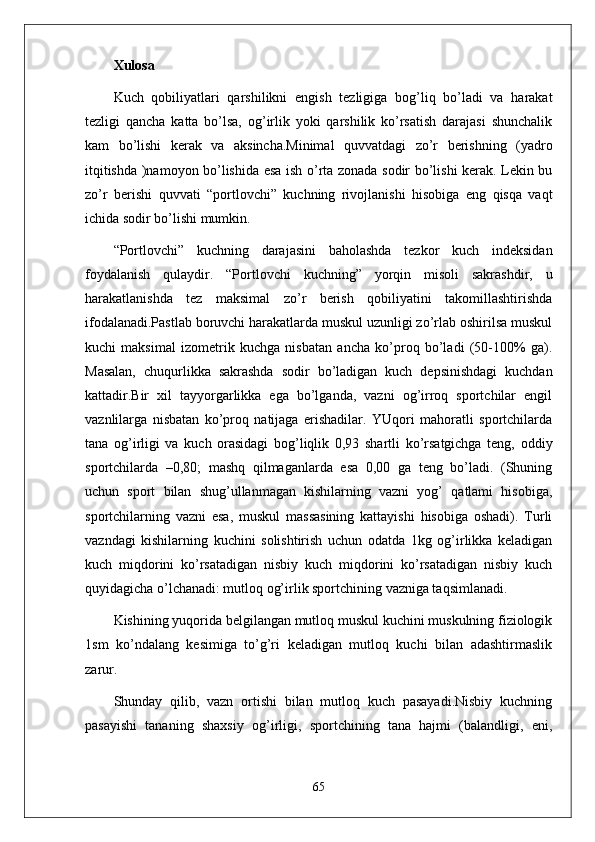 Xulosa
Kuch   qobiliyatlari   qarshilikni   engish   tezligiga   bog’liq   bo’ladi   va   harakat
tezligi   qancha   katta   bo’lsa,   og’irlik   yoki   qarshilik   ko’rsatish   darajasi   shunchalik
kam   bo’lishi   kerak   va   aksincha.Minimal   quvvatdagi   zo’r   berishning   (yadro
itqitishda )namoyon bo’lishida esa ish o’rta zonada sodir bo’lishi kerak. Lekin bu
zo’r   berishi   quvvati   “portlovchi”   kuchning   rivojlanishi   hisobiga   eng   qisqa   vaqt
ichida sodir bo’lishi mumkin.
“Portlovchi”   kuchning   darajasini   baholashda   tezkor   kuch   indeksidan
foydalanish   qulaydir.   “Portlovchi   kuchning”   yorqin   misoli   sakrashdir,   u
harakatlanishda   tez   maksimal   zo’r   berish   qobiliyatini   takomillashtirishda
ifodalanadi.Pastlab boruvchi harakatlarda muskul uzunligi zo’rlab oshirilsa muskul
kuchi   maksimal   izometrik   kuchga   nisbatan   ancha   ko’proq   bo’ladi   (50-100%   ga).
Masalan,   chuqurlikka   sakrashda   sodir   bo’ladigan   kuch   depsinishdagi   kuchdan
kattadir.Bir   xil   tayyorgarlikka   ega   bo’lganda,   vazni   og’irroq   sportchilar   engil
vaznlilarga   nisbatan   ko’proq   natijaga   erishadilar.   YUqori   mahoratli   sportchilarda
tana   og’irligi   va   kuch   orasidagi   bog’liqlik   0,93   shartli   ko’rsatgichga   teng,   oddiy
sportchilarda   –0,80;   mashq   qilmaganlarda   esa   0,00   ga   teng   bo’ladi.   (Shuning
uchun   sport   bilan   shug’ullanmagan   kishilarning   vazni   yog’   qatlami   hisobiga,
sportchilarning   vazni   esa,   muskul   massasining   kattayishi   hisobiga   oshadi).   Turli
vazndagi   kishilarning   kuchini   solishtirish   uchun   odatda   1kg   og’irlikka   keladigan
kuch   miqdorini   ko’rsatadigan   nisbiy   kuch   miqdorini   ko’rsatadigan   nisbiy   kuch
quyidagicha o’lchanadi: mutloq og’irlik sportchining vazniga taqsimlanadi.
Kishining yuqorida belgilangan mutloq muskul kuchini muskulning fiziologik
1sm   ko’ndalang   kesimiga   to’g’ri   keladigan   mutloq   kuchi   bilan   adashtirmaslik
zarur.
Shunday   qilib,   vazn   ortishi   bilan   mutloq   kuch   pasayadi.Nisbiy   kuchning
pasayishi   tananing   shaxsiy   og’irligi,   sportchining   tana   hajmi   (balandligi,   eni,
65 