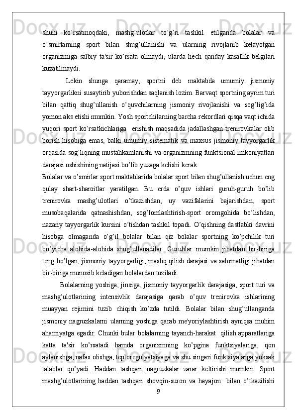 shuni   ko’rsatmoqdaki,   mashg’ulotlar   to’g’ri   tashkil   etilganda   bolalar   va
o’smirlarning   sport   bilan   shug’ullanishi   va   ularning   rivojlanib   kelayotgan
organizmiga   salbiy   ta'sir   ko’rsata   olmaydi,   ularda   hech   qanday   kasallik   belgilari
kuzatilmaydi.
  Lekin   shunga   qaramay,   sportni   deb   maktabda   umumiy   jismoniy
tayyorgarlikni susaytirib yuborishdan saqlanish lozim. Barvaqt sportning ayrim turi
bilan   qattiq   shug’ullanish   o’quvchilarning   jismoniy   rivojlanishi   va   sog’lig’ida
yomon aks etishi mumkin. Yosh sportchilarning barcha rekordlari qisqa vaqt ichida
yuqori   sport   ko’rsatkichlariga     erishish   maqsadida   jadallashgan   trenirovkalar   olib
borish   hisobiga   emas,   balki   umumiy   sistematik   va   maxsus   jismoniy   tayyorgarlik
orqasida sog’liqning mustahkamlanishi va organizmning funktsional imkoniyatlari
darajasi oshishining natijasi bo’lib yuzaga kelishi kerak. 
Bolalar va o’smirlar sport maktablarida bolalar sport bilan shug’ullanish uchun eng
qulay   shart-sharoitlar   yaratilgan.   Bu   erda   o’quv   ishlari   guruh-guruh   bo’lib
trenirovka   mashg’ulotlari   o’tkazishdan,   uy   vazifalarini   bajarishdan,   sport
musobaqalarida   qatnashishdan,   sog’lomlashtirish-sport   oromgohida   bo’lishdan,
nazariy tayyorgarlik kursini o’tishdan tashkil topadi. O’qishning dastlabki  davrini
hisobga   olmaganda   o’g’il   bolalar   bilan   qiz   bolalar   sportning   ko’pchilik   turi
bo’yicha   alohida-alohida   shug’ullanadilar.   Guruhlar   mumkin   jihatdan   bir-biriga
teng bo’lgan, jismoniy tayyorgarligi, mashq qilish darajasi va salomatligi jihatdan
bir-biriga munosib keladigan bolalardan tuziladi. 
Bolalarning  yoshiga,  jinsiga,   jismoniy  tayyorgarlik  darajasiga,   sport   turi  va
mashg’ulotlarining   intensivlik   darajasiga   qarab   o’quv   trenirovka   ishlarining
muayyan   rejimini   tuzib   chiqish   ko’zda   tutildi.   Bolalar   bilan   shug’ullanganda
jismoniy   nagruzkalarni   ularning   yoshiga   qarab   me'yoriylashtirish   ayniqsa   muhim
ahamiyatga egadir. Chunki bular bolalarning tayanch-harakat   qilish apparatlariga
katta   ta'sir   ko’rsatadi   hamda   organizmning   ko’pgina   funktsiyalariga,   qon
aylanishga, nafas olishga, teploregulyatsiyaga va shu singari funktsiyalarga yuksak
talablar   qo’yadi.   Haddan   tashqari   nagruzkalar   zarar   keltirishi   mumkin.   Sport
mashg’ulotlarining   haddan   tashqari   shovqin-suron   va   hayajon     bilan   o’tkazilishi
9 