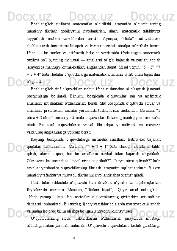12Boshlang‘ich   sinflarda   matematika   o‘qitilishi   jarayonida   o‘quvchilarning
mantiqiy   fikrlash   qobiliyatini   rivojlantirish,   ularni   matematik   tafakkurga
tayyorlash   muhim   vazifalardan   biridir.   Ayniqsa,   “ifoda”   tushunchasini
shakllantirish   bosqichma-bosqich   va   tizimli   ravishda   amalga   oshirilishi   lozim.
Ifoda   —   bu   sonlar   va   arifmetik   belgilar   yordamida   ifodalangan   matematik
tuzilma   bo‘lib,   uning   mohiyati   —   amallarni   to‘g‘ri   bajarish   va   natijani   topish
jarayonida mantiqiy ketma-ketlikni anglashdan iborat. Misol uchun, “5 + 3”, “7
− 2 + 4” kabi ifodalar o‘quvchilarga matematik amallarni tartib bilan bajarishni
o‘rgatadi.
Boshlang‘ich   sinf   o‘quvchilari   uchun   ifoda   tushunchasini   o‘rgatish   jarayoni
bosqichlarga   bo‘linadi.   Birinchi   bosqichda   o‘quvchilar   son   va   arifmetik
amallarni   mustahkam   o‘zlashtirishi   kerak.   Shu   bosqichda   o‘qituvchi   sonlar   va
amallarni   predmetlar,   rasmlar   yordamida   tushuntirishi   muhimdir.   Masalan,   “3
olma + 2 olma” misoli yordamida o‘quvchilar ifodaning mantiqiy asosini ko‘ra
oladi.   Bu   usul   o‘quvchilarni   vizual   fikrlashga   yo‘naltiradi   va   mavzuni
yaxshiroq anglashlariga yordam beradi.
Keyingi   bosqichda   o‘quvchilarga   arifmetik   amallarni   ketma-ket   bajarish
qoidalari   tushuntiriladi.   Masalan,   “4   +   2   −   1”   kabi   chiziqli   ifodalarni   tahlil
qilish,   ularni   o‘qish,   har   bir   amallarni   navbat   bilan   bajarish   o‘rgatiladi.
O‘qituvchi bu bosqichda “avval nima bajariladi?”, “keyin nima qilinadi?” kabi
savollar yordamida o‘quvchilarning fikrlash jarayonini rag‘batlantiradi. Bu esa
mantiqiy tafakkur va mustaqil fikrlashni rivojlantirishga xizmat qiladi.
Ifoda   bilan   ishlashda   o‘qituvchi   turli   didaktik   o‘yinlar   va   topshiriqlardan
foydalanishi   mumkin.   Masalan,   “Ifodani   tugat”,   “Qaysi   amal   noto‘g‘ri?”,
“Ifoda   yasang!”   kabi   faol   metodlar   o‘quvchilarning   qiziqishini   oshiradi   va
darslarni jonlantiradi. Bu turdagi ijodiy vazifalar bolalarda matematikani sevish
va undan ko‘proq bilim olishga bo‘lgan ishtiyoqni kuchaytiradi.
O‘quvchilarning   ifoda   tushunchasini   o‘zlashtirish   jarayonida   mustaqil
ishlashga imkon yaratish muhimdir. O‘qituvchi o‘quvchilarni kichik guruhlarga 