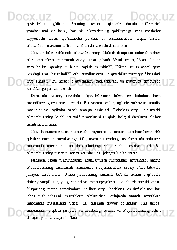 16qiyinchilik   tug‘diradi.   Shuning   uchun   o‘qituvchi   darsda   differensial
yondashuvni   qo‘llashi,   har   bir   o‘quvchining   qobiliyatiga   mos   mashqlar
tayyorlashi   zarur.   Qo‘shimcha   yordam   va   tushuntirishlar   orqali   barcha
o‘quvchilar mavzuni to‘liq o‘zlashtirishiga erishish mumkin.
Ifodalar   bilan   ishlashda   o‘quvchilarning   fikrlash   darajasini   oshirish   uchun
o‘qituvchi ularni muammoli vaziyatlarga qo‘yadi. Misol  uchun, “Agar ifodada
xato   bo‘lsa,   qanday   qilib   uni   topish   mumkin?”,   “Nima   uchun   avval   qavs
ichidagi   amal   bajariladi?”   kabi   savollar   orqali   o‘quvchilar   mantiqiy   fikrlashni
rivojlantiradi.   Bu   metod   o‘quvchilarni   faollashtiradi   va   mavzuga   chuqurroq
kirishlariga yordam beradi.
Darslarda   doimiy   ravishda   o‘quvchilarning   bilimlarini   baholash   ham
metodikaning   ajralmas   qismidir.   Bu   yozma   testlar,   og‘zaki   so‘rovlar,   amaliy
mashqlar   va   loyihalar   orqali   amalga   oshiriladi.   Baholash   orqali   o‘qituvchi
o‘quvchilarning   kuchli   va   zaif   tomonlarini   aniqlab,   kelgusi   darslarda   e’tibor
qaratishi mumkin.
Ifoda tushunchasini shakllantirish jarayonida ota-onalar bilan ham hamkorlik
qilish   muhim   ahamiyatga   ega.   O‘qituvchi   ota-onalarga   uy   sharoitida   bolalarni
matematik   mashqlar   bilan   shug‘ullanishga   jalb   qilishni   tavsiya   qiladi.   Bu
o‘quvchilarning mavzuni mustahkamlashida ijobiy ta’sir ko‘rsatadi.
Natijada,   ifoda   tushunchasini   shakllantirish   metodikasi   murakkab,   ammo
o‘quvchilarning   matematik   tafakkurini   rivojlantirishda   asosiy   o‘rin   tutuvchi
jarayon   hisoblanadi.   Ushbu   jarayonning   samarali   bo‘lishi   uchun   o‘qituvchi
doimiy  yangiliklar,  yangi  metod  va  texnologiyalarni  o‘zlashtirib  borishi   zarur.
Yuqoridagi   metodik  tavsiyalarni   qo‘llash   orqali   boshlang‘ich   sinf   o‘quvchilari
ifoda   tushunchasini   mustahkam   o‘zlashtirib,   kelajakda   yanada   murakkab
matematik   masalalarni   yengil   hal   qilishga   tayyor   bo‘ladilar.   Shu   tariqa,
matematika   o‘qitish   jarayoni   samaradorligi   oshadi   va   o‘quvchilarning   bilim
darajasi yanada yuqori bo‘ladi. 