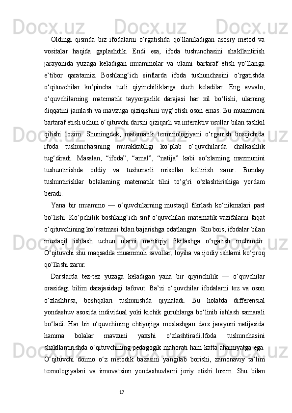17Oldingi   qismda   biz   ifodalarni   o‘rgatishda   qo‘llaniladigan   asosiy   metod   va
vositalar   haqida   gaplashdik.   Endi   esa,   ifoda   tushunchasini   shakllantirish
jarayonida   yuzaga   keladigan   muammolar   va   ularni   bartaraf   etish   yo‘llariga
e’tibor   qaratamiz.   Boshlang‘ich   sinflarda   ifoda   tushunchasini   o‘rgatishda
o‘qituvchilar   ko‘pincha   turli   qiyinchiliklarga   duch   keladilar.   Eng   avvalo,
o‘quvchilarning   matematik   tayyorgarlik   darajasi   har   xil   bo‘lishi,   ularning
diqqatini jamlash va mavzuga qiziqishini uyg‘otish oson emas. Bu muammoni
bartaraf etish uchun o‘qituvchi darsni qiziqarli va interaktiv usullar bilan tashkil
qilishi   lozim.   Shuningdek,   matematik   terminologiyani   o‘rganish   bosqichida
ifoda   tushunchasining   murakkabligi   ko‘plab   o‘quvchilarda   chalkashlik
tug‘diradi.   Masalan,   “ifoda”,   “amal”,   “natija”   kabi   so‘zlarning   mazmunini
tushuntirishda   oddiy   va   tushunarli   misollar   keltirish   zarur.   Bunday
tushuntirishlar   bolalarning   matematik   tilni   to‘g‘ri   o‘zlashtirishiga   yordam
beradi.
Yana   bir   muammo   —   o‘quvchilarning   mustaqil   fikrlash   ko‘nikmalari   past
bo‘lishi.  Ko‘pchilik boshlang‘ich sinf  o‘quvchilari  matematik vazifalarni  faqat
o‘qituvchining ko‘rsatmasi bilan bajarishga odatlangan. Shu bois, ifodalar bilan
mustaqil   ishlash   uchun   ularni   mantiqiy   fikrlashga   o‘rgatish   muhimdir.
O‘qituvchi shu maqsadda muammoli savollar, loyiha va ijodiy ishlarni ko‘proq
qo‘llashi zarur.
Darslarda   tez-tez   yuzaga   keladigan   yana   bir   qiyinchilik   —   o‘quvchilar
orasidagi   bilim   darajasidagi   tafovut.   Ba’zi   o‘quvchilar   ifodalarni   tez   va   oson
o‘zlashtirsa,   boshqalari   tushunishda   qiynaladi.   Bu   holatda   differensial
yondashuv  asosida   individual   yoki  kichik  guruhlarga  bo‘linib  ishlash  samarali
bo‘ladi.   Har   bir   o‘quvchining   ehtiyojiga   moslashgan   dars   jarayoni   natijasida
hamma   bolalar   mavzuni   yaxshi   o‘zlashtiradi.Ifoda   tushunchasini
shakllantirishda o‘qituvchining pedagogik mahorati ham katta ahamiyatga ega.
O‘qituvchi   doimo   o‘z   metodik   bazasini   yangilab   borishi,   zamonaviy   ta’lim
texnologiyalari   va   innovatsion   yondashuvlarni   joriy   etishi   lozim.   Shu   bilan 