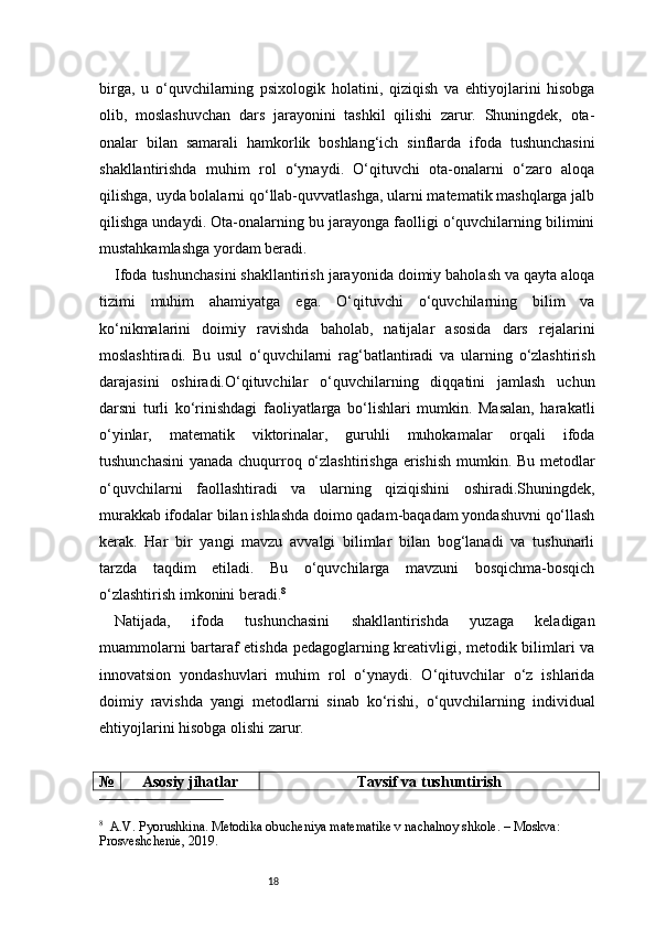 18birga,   u   o‘quvchilarning   psixologik   holatini,   qiziqish   va   ehtiyojlarini   hisobga
olib,   moslashuvchan   dars   jarayonini   tashkil   qilishi   zarur.   Shuningdek,   ota-
onalar   bilan   samarali   hamkorlik   boshlang‘ich   sinflarda   ifoda   tushunchasini
shakllantirishda   muhim   rol   o‘ynaydi.   O‘qituvchi   ota-onalarni   o‘zaro   aloqa
qilishga, uyda bolalarni qo‘llab-quvvatlashga, ularni matematik mashqlarga jalb
qilishga undaydi. Ota-onalarning bu jarayonga faolligi o‘quvchilarning bilimini
mustahkamlashga yordam beradi.
Ifoda tushunchasini shakllantirish jarayonida doimiy baholash va qayta aloqa
tizimi   muhim   ahamiyatga   ega.   O‘qituvchi   o‘quvchilarning   bilim   va
ko‘nikmalarini   doimiy   ravishda   baholab,   natijalar   asosida   dars   rejalarini
moslashtiradi.   Bu   usul   o‘quvchilarni   rag‘batlantiradi   va   ularning   o‘zlashtirish
darajasini   oshiradi.O‘qituvchilar   o‘quvchilarning   diqqatini   jamlash   uchun
darsni   turli   ko‘rinishdagi   faoliyatlarga   bo‘lishlari   mumkin.   Masalan,   harakatli
o‘yinlar,   matematik   viktorinalar,   guruhli   muhokamalar   orqali   ifoda
tushunchasini  yanada chuqurroq o‘zlashtirishga  erishish mumkin. Bu metodlar
o‘quvchilarni   faollashtiradi   va   ularning   qiziqishini   oshiradi.Shuningdek,
murakkab ifodalar bilan ishlashda doimo qadam-baqadam yondashuvni qo‘llash
kerak.   Har   bir   yangi   mavzu   avvalgi   bilimlar   bilan   bog‘lanadi   va   tushunarli
tarzda   taqdim   etiladi.   Bu   o‘quvchilarga   mavzuni   bosqichma-bosqich
o‘zlashtirish imkonini beradi. 8
Natijada,   ifoda   tushunchasini   shakllantirishda   yuzaga   keladigan
muammolarni bartaraf etishda pedagoglarning kreativligi, metodik bilimlari va
innovatsion   yondashuvlari   muhim   rol   o‘ynaydi.   O‘qituvchilar   o‘z   ishlarida
doimiy   ravishda   yangi   metodlarni   sinab   ko‘rishi,   o‘quvchilarning   individual
ehtiyojlarini hisobga olishi zarur.
№ Asosiy jihatlar Tavsif va tushuntirish
8
    A.V. Pyorushkina.  Metodika obucheniya matematike v nachalnoy shkole . – Moskva: 
Prosveshchenie, 2019. 
