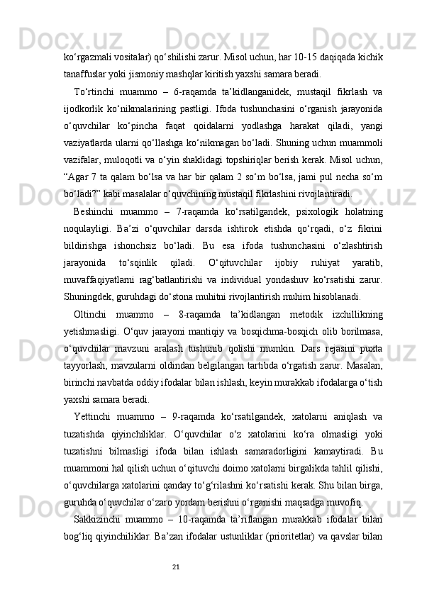 21ko‘rgazmali vositalar) qo‘shilishi zarur. Misol uchun, har 10-15 daqiqada kichik
tanaffuslar yoki jismoniy mashqlar kiritish yaxshi samara beradi.
To‘rtinchi   muammo   –   6-raqamda   ta’kidlanganidek,   mustaqil   fikrlash   va
ijodkorlik   ko‘nikmalarining   pastligi.   Ifoda   tushunchasini   o‘rganish   jarayonida
o‘quvchilar   ko‘pincha   faqat   qoidalarni   yodlashga   harakat   qiladi,   yangi
vaziyatlarda ularni qo‘llashga ko‘nikmagan bo‘ladi. Shuning uchun muammoli
vazifalar, muloqotli va o‘yin shaklidagi topshiriqlar berish kerak. Misol uchun,
“Agar 7 ta qalam  bo‘lsa va har  bir  qalam 2 so‘m bo‘lsa, jami pul  necha so‘m
bo‘ladi?” kabi masalalar o‘quvchining mustaqil fikrlashini rivojlantiradi.
Beshinchi   muammo   –   7-raqamda   ko‘rsatilgandek,   psixologik   holatning
noqulayligi.   Ba’zi   o‘quvchilar   darsda   ishtirok   etishda   qo‘rqadi,   o‘z   fikrini
bildirishga   ishonchsiz   bo‘ladi.   Bu   esa   ifoda   tushunchasini   o‘zlashtirish
jarayonida   to‘sqinlik   qiladi.   O‘qituvchilar   ijobiy   ruhiyat   yaratib,
muvaffaqiyatlarni   rag‘batlantirishi   va   individual   yondashuv   ko‘rsatishi   zarur.
Shuningdek, guruhdagi do‘stona muhitni rivojlantirish muhim hisoblanadi.
Oltinchi   muammo   –   8-raqamda   ta’kidlangan   metodik   izchillikning
yetishmasligi.   O‘quv   jarayoni   mantiqiy   va   bosqichma-bosqich   olib   borilmasa,
o‘quvchilar   mavzuni   aralash   tushunib   qolishi   mumkin.   Dars   rejasini   puxta
tayyorlash,  mavzularni   oldindan  belgilangan  tartibda  o‘rgatish  zarur.  Masalan,
birinchi navbatda oddiy ifodalar bilan ishlash, keyin murakkab ifodalarga o‘tish
yaxshi samara beradi.
Yettinchi   muammo   –   9-raqamda   ko‘rsatilgandek,   xatolarni   aniqlash   va
tuzatishda   qiyinchiliklar.   O‘quvchilar   o‘z   xatolarini   ko‘ra   olmasligi   yoki
tuzatishni   bilmasligi   ifoda   bilan   ishlash   samaradorligini   kamaytiradi.   Bu
muammoni hal qilish uchun o‘qituvchi doimo xatolarni birgalikda tahlil qilishi,
o‘quvchilarga xatolarini qanday to‘g‘rilashni ko‘rsatishi kerak. Shu bilan birga,
guruhda o‘quvchilar o‘zaro yordam berishni o‘rganishi maqsadga muvofiq.
Sakkizinchi   muammo   –   10-raqamda   ta’riflangan   murakkab   ifodalar   bilan
bog‘liq qiyinchiliklar. Ba’zan ifodalar ustunliklar (prioritetlar) va qavslar bilan 