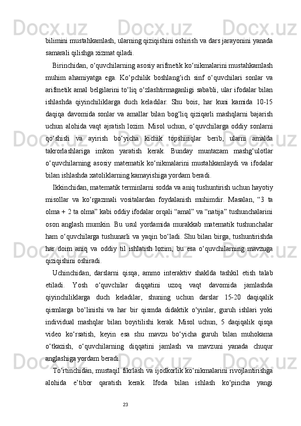 23bilimini mustahkamlash, ularning qiziqishini oshirish va dars jarayonini yanada
samarali qilishga xizmat qiladi.
Birinchidan, o‘quvchilarning asosiy arifmetik ko‘nikmalarini mustahkamlash
muhim   ahamiyatga   ega.   Ko‘pchilik   boshlang‘ich   sinf   o‘quvchilari   sonlar   va
arifmetik amal  belgilarini to‘liq o‘zlashtirmaganligi sababli, ular ifodalar bilan
ishlashda   qiyinchiliklarga   duch   keladilar.   Shu   bois,   har   kuni   kamida   10-15
daqiqa   davomida   sonlar   va   amallar   bilan   bog‘liq   qiziqarli   mashqlarni   bajarish
uchun   alohida   vaqt   ajratish   lozim.   Misol   uchun,   o‘quvchilarga   oddiy   sonlarni
qo‘shish   va   ayirish   bo‘yicha   kichik   topshiriqlar   berib,   ularni   amalda
takrorlashlariga   imkon   yaratish   kerak.   Bunday   muntazam   mashg‘ulotlar
o‘quvchilarning   asosiy   matematik   ko‘nikmalarini   mustahkamlaydi   va   ifodalar
bilan ishlashda xatoliklarning kamayishiga yordam beradi.
Ikkinchidan, matematik terminlarni sodda va aniq tushuntirish uchun hayotiy
misollar   va   ko‘rgazmali   vositalardan   foydalanish   muhimdir.   Masalan,   “3   ta
olma + 2 ta olma” kabi oddiy ifodalar orqali “amal” va “natija” tushunchalarini
oson   anglash   mumkin.   Bu   usul   yordamida   murakkab   matematik   tushunchalar
ham o‘quvchilarga tushunarli  va yaqin bo‘ladi. Shu bilan birga, tushuntirishda
har   doim   aniq   va   oddiy   til   ishlatish   lozim,   bu   esa   o‘quvchilarning   mavzuga
qiziqishini oshiradi.
Uchinchidan,   darslarni   qisqa,   ammo   interaktiv   shaklda   tashkil   etish   talab
etiladi.   Yosh   o‘quvchilar   diqqatini   uzoq   vaqt   davomida   jamlashda
qiyinchiliklarga   duch   keladilar,   shuning   uchun   darslar   15-20   daqiqalik
qismlarga   bo‘linishi   va   har   bir   qismda   didaktik   o‘yinlar,   guruh   ishlari   yoki
individual   mashqlar   bilan   boyitilishi   kerak.   Misol   uchun,   5   daqiqalik   qisqa
video   ko‘rsatish,   keyin   esa   shu   mavzu   bo‘yicha   guruh   bilan   muhokama
o‘tkazish,   o‘quvchilarning   diqqatini   jamlash   va   mavzuni   yanada   chuqur
anglashiga yordam beradi.
To‘rtinchidan, mustaqil fikrlash va ijodkorlik ko‘nikmalarini rivojlantirishga
alohida   e’tibor   qaratish   kerak.   Ifoda   bilan   ishlash   ko‘pincha   yangi 