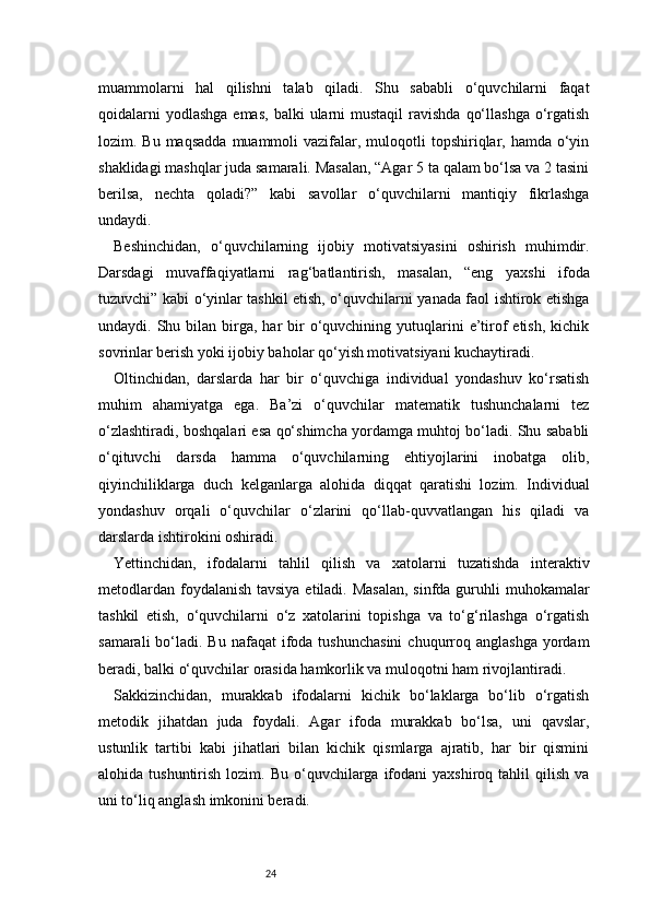 24muammolarni   hal   qilishni   talab   qiladi.   Shu   sababli   o‘quvchilarni   faqat
qoidalarni   yodlashga  emas,  balki   ularni  mustaqil   ravishda  qo‘llashga  o‘rgatish
lozim. Bu  maqsadda   muammoli   vazifalar,  muloqotli  topshiriqlar, hamda  o‘yin
shaklidagi mashqlar juda samarali. Masalan, “Agar 5 ta qalam bo‘lsa va 2 tasini
berilsa,   nechta   qoladi?”   kabi   savollar   o‘quvchilarni   mantiqiy   fikrlashga
undaydi.
Beshinchidan,   o‘quvchilarning   ijobiy   motivatsiyasini   oshirish   muhimdir.
Darsdagi   muvaffaqiyatlarni   rag‘batlantirish,   masalan,   “eng   yaxshi   ifoda
tuzuvchi” kabi o‘yinlar tashkil etish, o‘quvchilarni yanada faol ishtirok etishga
undaydi. Shu  bilan birga, har   bir   o‘quvchining  yutuqlarini   e’tirof   etish,  kichik
sovrinlar berish yoki ijobiy baholar qo‘yish motivatsiyani kuchaytiradi.
Oltinchidan,   darslarda   har   bir   o‘quvchiga   individual   yondashuv   ko‘rsatish
muhim   ahamiyatga   ega.   Ba’zi   o‘quvchilar   matematik   tushunchalarni   tez
o‘zlashtiradi, boshqalari esa qo‘shimcha yordamga muhtoj bo‘ladi. Shu sababli
o‘qituvchi   darsda   hamma   o‘quvchilarning   ehtiyojlarini   inobatga   olib,
qiyinchiliklarga   duch   kelganlarga   alohida   diqqat   qaratishi   lozim.   Individual
yondashuv   orqali   o‘quvchilar   o‘zlarini   qo‘llab-quvvatlangan   his   qiladi   va
darslarda ishtirokini oshiradi.
Yettinchidan,   ifodalarni   tahlil   qilish   va   xatolarni   tuzatishda   interaktiv
metodlardan foydalanish tavsiya etiladi. Masalan, sinfda guruhli muhokamalar
tashkil   etish,   o‘quvchilarni   o‘z   xatolarini   topishga   va   to‘g‘rilashga   o‘rgatish
samarali   bo‘ladi.  Bu  nafaqat  ifoda tushunchasini   chuqurroq  anglashga  yordam
beradi, balki o‘quvchilar orasida hamkorlik va muloqotni ham rivojlantiradi.
Sakkizinchidan,   murakkab   ifodalarni   kichik   bo‘laklarga   bo‘lib   o‘rgatish
metodik   jihatdan   juda   foydali.   Agar   ifoda   murakkab   bo‘lsa,   uni   qavslar,
ustunlik   tartibi   kabi   jihatlari   bilan   kichik   qismlarga   ajratib,   har   bir   qismini
alohida  tushuntirish  lozim.  Bu   o‘quvchilarga  ifodani   yaxshiroq  tahlil   qilish   va
uni to‘liq anglash imkonini beradi. 