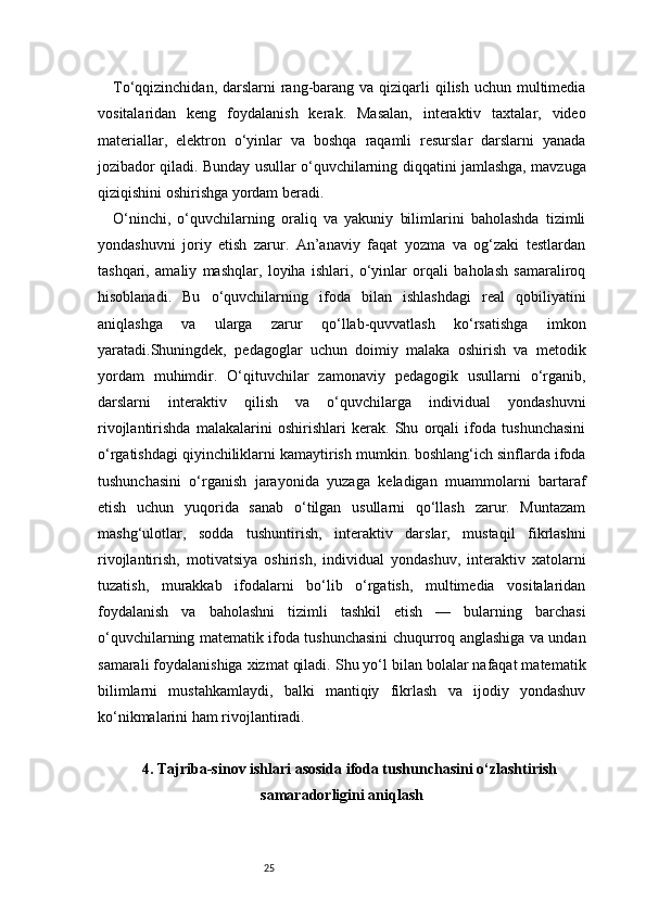 25To‘qqizinchidan, darslarni  rang-barang va qiziqarli  qilish uchun multimedia
vositalaridan   keng   foydalanish   kerak.   Masalan,   interaktiv   taxtalar,   video
materiallar,   elektron   o‘yinlar   va   boshqa   raqamli   resurslar   darslarni   yanada
jozibador qiladi. Bunday usullar o‘quvchilarning diqqatini jamlashga, mavzuga
qiziqishini oshirishga yordam beradi.
O‘ninchi,   o‘quvchilarning   oraliq   va   yakuniy   bilimlarini   baholashda   tizimli
yondashuvni   joriy   etish   zarur.   An’anaviy   faqat   yozma   va   og‘zaki   testlardan
tashqari,   amaliy   mashqlar,   loyiha   ishlari,   o‘yinlar   orqali   baholash   samaraliroq
hisoblanadi.   Bu   o‘quvchilarning   ifoda   bilan   ishlashdagi   real   qobiliyatini
aniqlashga   va   ularga   zarur   qo‘llab-quvvatlash   ko‘rsatishga   imkon
yaratadi.Shuningdek,   pedagoglar   uchun   doimiy   malaka   oshirish   va   metodik
yordam   muhimdir.   O‘qituvchilar   zamonaviy   pedagogik   usullarni   o‘rganib,
darslarni   interaktiv   qilish   va   o‘quvchilarga   individual   yondashuvni
rivojlantirishda   malakalarini   oshirishlari   kerak.   Shu   orqali   ifoda   tushunchasini
o‘rgatishdagi qiyinchiliklarni kamaytirish mumkin. boshlang‘ich sinflarda ifoda
tushunchasini   o‘rganish   jarayonida   yuzaga   keladigan   muammolarni   bartaraf
etish   uchun   yuqorida   sanab   o‘tilgan   usullarni   qo‘llash   zarur.   Muntazam
mashg‘ulotlar,   sodda   tushuntirish,   interaktiv   darslar,   mustaqil   fikrlashni
rivojlantirish,   motivatsiya   oshirish,   individual   yondashuv,   interaktiv   xatolarni
tuzatish,   murakkab   ifodalarni   bo‘lib   o‘rgatish,   multimedia   vositalaridan
foydalanish   va   baholashni   tizimli   tashkil   etish   —   bularning   barchasi
o‘quvchilarning matematik ifoda tushunchasini chuqurroq anglashiga va undan
samarali foydalanishiga xizmat qiladi. Shu yo‘l bilan bolalar nafaqat matematik
bilimlarni   mustahkamlaydi,   balki   mantiqiy   fikrlash   va   ijodiy   yondashuv
ko‘nikmalarini ham rivojlantiradi.
4. Tajriba-sinov ishlari asosida ifoda tushunchasini o‘zlashtirish
samaradorligini aniqlash 