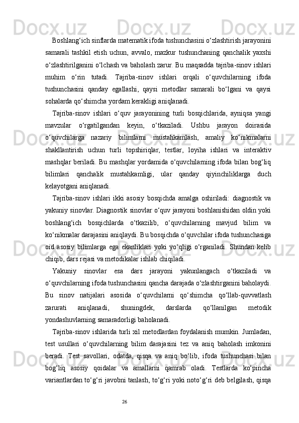 26Boshlang‘ich sinflarda matematik ifoda tushunchasini o‘zlashtirish jarayonini
samarali   tashkil   etish   uchun,   avvalo,   mazkur   tushunchaning   qanchalik   yaxshi
o‘zlashtirilganini o‘lchash va baholash zarur. Bu maqsadda tajriba-sinov ishlari
muhim   o‘rin   tutadi.   Tajriba-sinov   ishlari   orqali   o‘quvchilarning   ifoda
tushunchasini   qanday   egallashi,   qaysi   metodlar   samarali   bo‘lgani   va   qaysi
sohalarda qo‘shimcha yordam kerakligi aniqlanadi.
Tajriba-sinov   ishlari   o‘quv   jarayonining   turli   bosqichlarida,   ayniqsa   yangi
mavzular   o‘rgatilgandan   keyin,   o‘tkaziladi.   Ushbu   jarayon   doirasida
o‘quvchilarga   nazariy   bilimlarni   mustahkamlash,   amaliy   ko‘nikmalarni
shakllantirish   uchun   turli   topshiriqlar,   testlar,   loyiha   ishlari   va   interaktiv
mashqlar beriladi. Bu mashqlar yordamida o‘quvchilarning ifoda bilan bog‘liq
bilimlari   qanchalik   mustahkamligi,   ular   qanday   qiyinchiliklarga   duch
kelayotgani aniqlanadi.
Tajriba-sinov   ishlari   ikki   asosiy   bosqichda   amalga   oshiriladi:   diagnostik   va
yakuniy sinovlar. Diagnostik sinovlar o‘quv jarayoni boshlanishidan oldin yoki
boshlang‘ich   bosqichlarda   o‘tkazilib,   o‘quvchilarning   mavjud   bilim   va
ko‘nikmalar darajasini aniqlaydi. Bu bosqichda o‘quvchilar ifoda tushunchasiga
oid   asosiy   bilimlarga   ega   ekanliklari   yoki   yo‘qligi   o‘rganiladi.   Shundan   kelib
chiqib, dars rejasi va metodikalar ishlab chiqiladi.
Yakuniy   sinovlar   esa   dars   jarayoni   yakunlangach   o‘tkaziladi   va
o‘quvchilarning ifoda tushunchasini qancha darajada o‘zlashtirganini baholaydi.
Bu   sinov   natijalari   asosida   o‘quvchilarni   qo‘shimcha   qo‘llab-quvvatlash
zarurati   aniqlanadi,   shuningdek,   darslarda   qo‘llanilgan   metodik
yondashuvlarning samaradorligi baholanadi.
Tajriba-sinov ishlarida turli xil metodlardan foydalanish mumkin. Jumladan,
test   usullari   o‘quvchilarning   bilim   darajasini   tez   va   aniq   baholash   imkonini
beradi.   Test   savollari,   odatda,   qisqa   va   aniq   bo‘lib,   ifoda   tushunchasi   bilan
bog‘liq   asosiy   qoidalar   va   amallarni   qamrab   oladi.   Testlarda   ko‘pincha
variantlardan to‘g‘ri javobni tanlash, to‘g‘ri yoki noto‘g‘ri deb belgilash, qisqa 