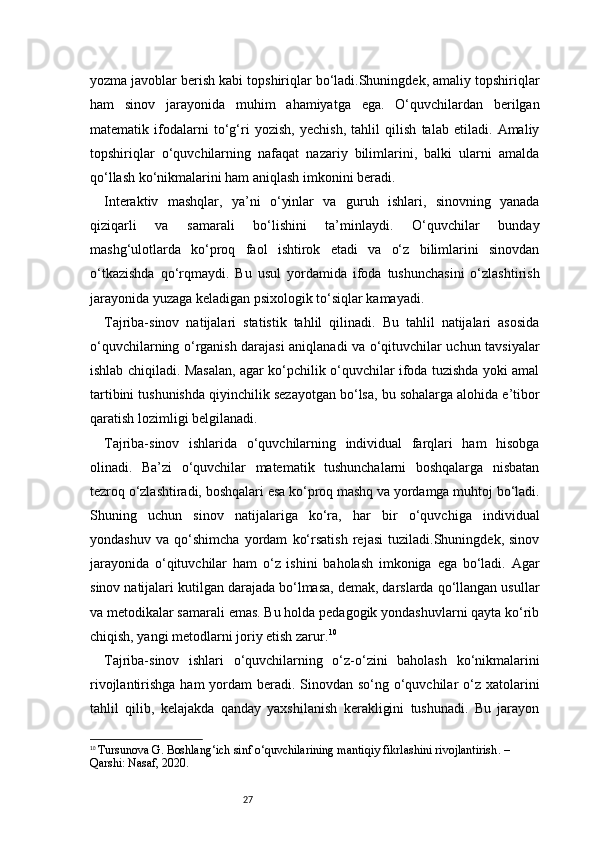 27yozma javoblar berish kabi topshiriqlar bo‘ladi.Shuningdek, amaliy topshiriqlar
ham   sinov   jarayonida   muhim   ahamiyatga   ega.   O‘quvchilardan   berilgan
matematik   ifodalarni   to‘g‘ri   yozish,   yechish,   tahlil   qilish   talab   etiladi.   Amaliy
topshiriqlar   o‘quvchilarning   nafaqat   nazariy   bilimlarini,   balki   ularni   amalda
qo‘llash ko‘nikmalarini ham aniqlash imkonini beradi.
Interaktiv   mashqlar,   ya’ni   o‘yinlar   va   guruh   ishlari,   sinovning   yanada
qiziqarli   va   samarali   bo‘lishini   ta’minlaydi.   O‘quvchilar   bunday
mashg‘ulotlarda   ko‘proq   faol   ishtirok   etadi   va   o‘z   bilimlarini   sinovdan
o‘tkazishda   qo‘rqmaydi.   Bu   usul   yordamida   ifoda   tushunchasini   o‘zlashtirish
jarayonida yuzaga keladigan psixologik to‘siqlar kamayadi.
Tajriba-sinov   natijalari   statistik   tahlil   qilinadi.   Bu   tahlil   natijalari   asosida
o‘quvchilarning o‘rganish darajasi aniqlanadi va o‘qituvchilar uchun tavsiyalar
ishlab chiqiladi. Masalan, agar ko‘pchilik o‘quvchilar ifoda tuzishda yoki amal
tartibini tushunishda qiyinchilik sezayotgan bo‘lsa, bu sohalarga alohida e’tibor
qaratish lozimligi belgilanadi.
Tajriba-sinov   ishlarida   o‘quvchilarning   individual   farqlari   ham   hisobga
olinadi.   Ba’zi   o‘quvchilar   matematik   tushunchalarni   boshqalarga   nisbatan
tezroq o‘zlashtiradi, boshqalari esa ko‘proq mashq va yordamga muhtoj bo‘ladi.
Shuning   uchun   sinov   natijalariga   ko‘ra,   har   bir   o‘quvchiga   individual
yondashuv   va   qo‘shimcha   yordam   ko‘rsatish   rejasi   tuziladi.Shuningdek,   sinov
jarayonida   o‘qituvchilar   ham   o‘z   ishini   baholash   imkoniga   ega   bo‘ladi.   Agar
sinov natijalari kutilgan darajada bo‘lmasa, demak, darslarda qo‘llangan usullar
va metodikalar samarali emas. Bu holda pedagogik yondashuvlarni qayta ko‘rib
chiqish, yangi metodlarni joriy etish zarur. 10
Tajriba-sinov   ishlari   o‘quvchilarning   o‘z-o‘zini   baholash   ko‘nikmalarini
rivojlantirishga ham yordam  beradi. Sinovdan so‘ng o‘quvchilar  o‘z xatolarini
tahlil   qilib,   kelajakda   qanday   yaxshilanish   kerakligini   tushunadi.   Bu   jarayon
10
  Tursunova G.  Boshlang‘ich sinf o‘quvchilarining mantiqiy fikrlashini rivojlantirish . – 
Qarshi: Nasaf, 2020. 