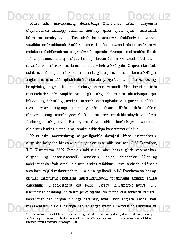 3Kurs   ishi   mavzusining   dolzarbligi   Zamonaviy   ta’lim   jarayonida
o‘quvchilarda   mantiqiy   fikrlash,   mustaqil   qaror   qabul   qilish,   matematik
bilimlarni   amaliyotda   qo‘llay   olish   ko‘nikmalarini   shakllantirish   ustuvor
vazifalardan hisoblanadi. Boshlang‘ich sinf — bu o‘quvchilarda asosiy bilim va
malakalar   shakllanadigan   eng   muhim   bosqichdir.   Ayniqsa,   matematika   fanida
“ifoda” tushunchasi orqali o‘quvchining tafakkur doirasi kengayadi. Ifoda bu —
raqamlar va arifmetik amallarning mantiqiy ketma-ketligidir. O‘quvchilar ifoda
ustida ishlash orqali arifmetik amallarni to‘g‘ri bajarish, amallar ketma-ketligini
anglash, natijani tahlil qilish kabi ko‘nikmalarga ega bo‘ladilar. Bu esa keyingi
bosqichdagi   algebraik   tushunchalarga   zamin   yaratadi.   Shu   boisdan   ifoda
tushunchasini   o‘z   vaqtida   va   to‘g‘ri   o‘rgatish   muhim   ahamiyatga   ega.
Mavzuning dolzarbligi, ayniqsa, raqamli  texnologiyalar  va algoritmik tafakkur
rivoj   topgan   bugungi   kunda   yanada   oshgan.   Ifoda   ustida   ishlash
o‘quvchilarning   masala   yechish   ko‘nikmalarini   mustahkamlaydi   va   ularni
fikrlashga   o‘rgatadi.   Bu   yo‘nalishda   olib   boriladigan   izlanishlar
o‘qituvchilarning metodik mahoratini oshirishga ham xizmat qiladi. 1
Kurs   ishi   mavzusining   o‘rganilganlik   darajasi   Ifoda   tushunchasini
o‘rganish   bo‘yicha   bir   qancha   ilmiy   izlanishlar   olib   borilgan.   G.V.   Dorofeev,
T.E.   Kuznetsova,   M.N.   Zvonkin   kabi   rus   olimlari   boshlang‘ich   matematikani
o‘rgatishning   nazariy-metodik   asoslarini   ishlab   chiqqanlar.   Ularning
tadqiqotlarida   ifoda   orqali   o‘quvchilarning   tafakkurini   rivojlantirish,   arifmetik
amallarni to‘g‘ri tushuntirish muhim o‘rin egallaydi. A.M. Pyankova va boshqa
olimlar   matematik   ifodalarni   mustahkamlovchi   topshiriqlar   tizimini   ishlab
chiqqanlar.   O‘zbekistonda   esa   M.M.   Tojiev,   Z.Usmonxo‘jayeva,   D.I.
Karimovlar   boshlang‘ich ta’lim  psixologiyasi   va metodikasi  sohasida  samarali
tadqiqotlar   olib   borgan.   Shunga   qaramay,   aynan   boshlang‘ich   sinfda   ifoda
tushunchasini   shakllantirishga   bag‘ishlangan   maxsus   metodik   qo‘llanmalar   va
1
  O‘zbekiston Respublikasi Prezidentining “Yoshlar ma’naviyatini yuksaltirish va ularning 
bo‘sh vaqtini mazmunli tashkil etish to‘g‘risida”gi qarori. — T.: O‘zbekiston Respublikasi 
Prezidentining rasmiy veb-sayti, 2019. 