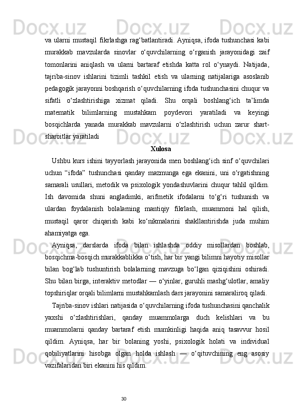 30va   ularni   mustaqil   fikrlashga   rag‘batlantiradi.   Ayniqsa,   ifoda   tushunchasi   kabi
murakkab   mavzularda   sinovlar   o‘quvchilarning   o‘rganish   jarayonidagi   zaif
tomonlarini   aniqlash   va   ularni   bartaraf   etishda   katta   rol   o‘ynaydi.   Natijada,
tajriba-sinov   ishlarini   tizimli   tashkil   etish   va   ularning   natijalariga   asoslanib
pedagogik jarayonni boshqarish o‘quvchilarning ifoda tushunchasini chuqur va
sifatli   o‘zlashtirishiga   xizmat   qiladi.   Shu   orqali   boshlang‘ich   ta’limda
matematik   bilimlarning   mustahkam   poydevori   yaratiladi   va   keyingi
bosqichlarda   yanada   murakkab   mavzularni   o‘zlashtirish   uchun   zarur   shart-
sharoitlar yaratiladi
Xulosa
Ushbu   kurs   ishini   tayyorlash   jarayonida   men   boshlang‘ich   sinf   o‘quvchilari
uchun   “ifoda”   tushunchasi   qanday   mazmunga   ega   ekanini,   uni   o‘rgatishning
samarali   usullari,   metodik   va   psixologik   yondashuvlarini   chuqur   tahlil   qildim.
Ish   davomida   shuni   angladimki,   arifmetik   ifodalarni   to‘g‘ri   tushunish   va
ulardan   foydalanish   bolalarning   mantiqiy   fikrlash,   muammoni   hal   qilish,
mustaqil   qaror   chiqarish   kabi   ko‘nikmalarini   shakllantirishda   juda   muhim
ahamiyatga ega.
Ayniqsa,   darslarda   ifoda   bilan   ishlashda   oddiy   misollardan   boshlab,
bosqichma-bosqich murakkablikka o‘tish, har bir yangi bilimni hayotiy misollar
bilan   bog‘lab   tushuntirish   bolalarning   mavzuga   bo‘lgan   qiziqishini   oshiradi.
Shu bilan birga, interaktiv metodlar — o‘yinlar, guruhli mashg‘ulotlar, amaliy
topshiriqlar orqali bilimlarni mustahkamlash dars jarayonini samaraliroq qiladi.
Tajriba-sinov ishlari natijasida o‘quvchilarning ifoda tushunchasini qanchalik
yaxshi   o‘zlashtirishlari,   qanday   muammolarga   duch   kelishlari   va   bu
muammolarni   qanday   bartaraf   etish   mumkinligi   haqida   aniq   tasavvur   hosil
qildim.   Ayniqsa,   har   bir   bolaning   yoshi,   psixologik   holati   va   individual
qobiliyatlarini   hisobga   olgan   holda   ishlash   —   o‘qituvchining   eng   asosiy
vazifalaridan biri ekanini his qildim. 