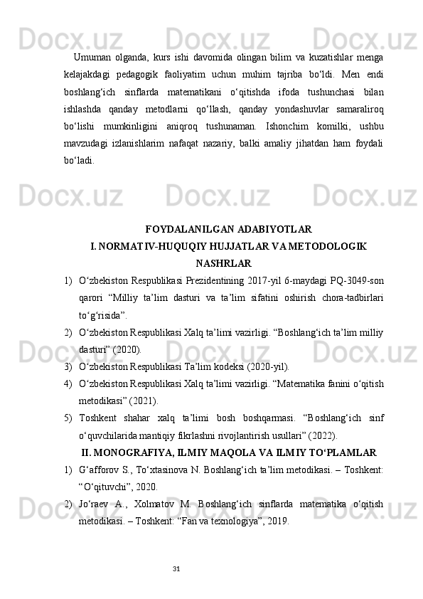31Umuman   olganda,   kurs   ishi   davomida   olingan   bilim   va   kuzatishlar   menga
kelajakdagi   pedagogik   faoliyatim   uchun   muhim   tajriba   bo‘ldi.   Men   endi
boshlang‘ich   sinflarda   matematikani   o‘qitishda   ifoda   tushunchasi   bilan
ishlashda   qanday   metodlarni   qo‘llash,   qanday   yondashuvlar   samaraliroq
bo‘lishi   mumkinligini   aniqroq   tushunaman.   Ishonchim   komilki,   ushbu
mavzudagi   izlanishlarim   nafaqat   nazariy,   balki   amaliy   jihatdan   ham   foydali
bo‘ladi.
FOYDALANILGAN ADABIYOTLAR
I. NORMATIV-HUQUQIY HUJJATLAR VA METODOLOGIK
NASHRLAR
1) O zbekiston  Respublikasi  Prezidentining 2017-yil  6-maydagi  PQ-3049-sonʻ
qarori   “Milliy   ta’lim   dasturi   va   ta’lim   sifatini   oshirish   chora-tadbirlari
to g risida”.
ʻ ʻ
2) O zbekiston Respublikasi Xalq ta’limi vazirligi. “Boshlang‘ich ta’lim milliy
ʻ
dasturi” (2020).
3) O zbekiston Respublikasi Ta’lim kodeksi (2020-yil).
ʻ
4) O zbekiston Respublikasi Xalq ta’limi vazirligi. “Matematika fanini o qitish
ʻ ʻ
metodikasi” (2021).
5) Toshkent   shahar   xalq   ta’limi   bosh   boshqarmasi.   “Boshlang‘ich   sinf
o‘quvchilarida mantiqiy fikrlashni rivojlantirish usullari” (2022).
II. MONOGRAFIYA, ILMIY MAQOLA VA ILMIY TO‘PLAMLAR
1) G‘afforov S., To‘xtasinova N. Boshlang‘ich ta’lim metodikasi. – Toshkent:
“O‘qituvchi”, 2020.
2) Jo‘raev   A.,   Xolmatov   M.   Boshlang‘ich   sinflarda   matematika   o‘qitish
metodikasi. – Toshkent: “Fan va texnologiya”, 2019. 