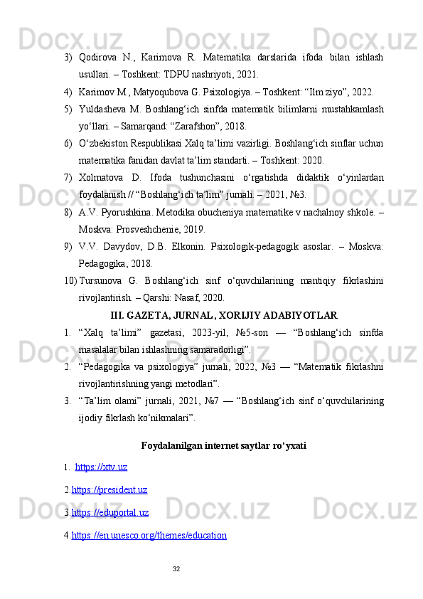 323) Qodirova   N.,   Karimova   R.   Matematika   darslarida   ifoda   bilan   ishlash
usullari. – Toshkent: TDPU nashriyoti, 2021.
4) Karimov M., Matyoqubova G. Psixologiya. – Toshkent: “Ilm ziyo”, 2022.
5) Yuldasheva   M.   Boshlang‘ich   sinfda   matematik   bilimlarni   mustahkamlash
yo‘llari. – Samarqand: “Zarafshon”, 2018.
6) O‘zbekiston Respublikasi Xalq ta’limi vazirligi. Boshlang‘ich sinflar uchun
matematika fanidan davlat ta’lim standarti. – Toshkent: 2020.
7) Xolmatova   D.   Ifoda   tushunchasini   o‘rgatishda   didaktik   o‘yinlardan
foydalanish // “Boshlang‘ich ta’lim” jurnali. – 2021, №3.
8) A.V. Pyorushkina. Metodika obucheniya matematike v nachalnoy shkole. –
Moskva: Prosveshchenie, 2019.
9) V.V.   Davydov,   D.B.   Elkonin.   Psixologik-pedagogik   asoslar.   –   Moskva:
Pedagogika, 2018.
10) Tursunova   G.   Boshlang‘ich   sinf   o‘quvchilarining   mantiqiy   fikrlashini
rivojlantirish. – Qarshi: Nasaf, 2020.
III. GAZETA, JURNAL, XORIJIY ADABIYOTLAR
1. “Xalq   ta’limi”   gazetasi,   2023-yil,   №5-son   —   “Boshlang‘ich   sinfda
masalalar bilan ishlashning samaradorligi”.
2. “Pedagogika   va   psixologiya”   jurnali,   2022,   №3   —   “Matematik   fikrlashni
rivojlantirishning yangi metodlari”.
3. “Ta’lim   olami”   jurnali,   2021,   №7   —   “Boshlang‘ich   sinf   o‘quvchilarining
ijodiy fikrlash ko‘nikmalari”.
Foydalanilgan internet saytlar ro‘yxati
1. https://xtv.uz   
2. https://president.uz
3. https://eduportal.uz
4. https://en.unesco.org/themes/education 