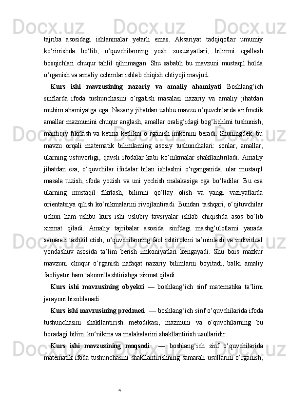 4tajriba   asosidagi   ishlanmalar   yetarli   emas.   Aksariyat   tadqiqotlar   umumiy
ko‘rinishda   bo‘lib,   o‘quvchilarning   yosh   xususiyatlari,   bilimni   egallash
bosqichlari   chuqur   tahlil   qilinmagan.   Shu   sababli   bu   mavzuni   mustaqil   holda
o‘rganish va amaliy echimlar ishlab chiqish ehtiyoji mavjud.
Kurs   ishi   mavzusining   nazariy   va   amaliy   ahamiyati   Boshlang‘ich
sinflarda   ifoda   tushunchasini   o‘rgatish   masalasi   nazariy   va   amaliy   jihatdan
muhim ahamiyatga ega. Nazariy jihatdan ushbu mavzu o‘quvchilarda arifmetik
amallar mazmunini chuqur anglash, amallar oralig‘idagi bog‘liqlikni tushunish,
mantiqiy fikrlash va ketma-ketlikni o‘rganish imkonini beradi. Shuningdek, bu
mavzu   orqali   matematik   bilimlarning   asosiy   tushunchalari:   sonlar,   amallar,
ularning   ustuvorligi,   qavsli   ifodalar   kabi   ko‘nikmalar   shakllantiriladi.   Amaliy
jihatdan   esa,   o‘quvchilar   ifodalar   bilan   ishlashni   o‘rganganida,   ular   mustaqil
masala   tuzish,   ifoda   yozish   va   uni   yechish   malakasiga   ega   bo‘ladilar.   Bu   esa
ularning   mustaqil   fikrlash,   bilimni   qo‘llay   olish   va   yangi   vaziyatlarda
orientatsiya  qilish  ko‘nikmalarini  rivojlantiradi.  Bundan   tashqari,  o‘qituvchilar
uchun   ham   ushbu   kurs   ishi   uslubiy   tavsiyalar   ishlab   chiqishda   asos   bo‘lib
xizmat   qiladi.   Amaliy   tajribalar   asosida   sinfdagi   mashg‘ulotlarni   yanada
samarali tashkil etish, o‘quvchilarning faol ishtirokini ta’minlash va individual
yondashuv   asosida   ta’lim   berish   imkoniyatlari   kengayadi.   Shu   bois   mazkur
mavzuni   chuqur   o‘rganish   nafaqat   nazariy   bilimlarni   boyitadi,   balki   amaliy
faoliyatni ham takomillashtirishga xizmat qiladi.
Kurs   ishi   mavzusining   obyekti   —   boshlang‘ich   sinf   matematika   ta’limi
jarayoni hisoblanadi.
Kurs ishi mavzusining predmeti   — boshlang‘ich sinf o‘quvchilarida ifoda
tushunchasini   shakllantirish   metodikasi,   mazmuni   va   o‘quvchilarning   bu
boradagi bilim, ko‘nikma va malakalarini shakllantirish usullaridir.
Kurs   ishi   mavzusining   maqsadi     —   boshlang‘ich   sinf   o‘quvchilarida
matematik ifoda tushunchasini  shakllantirishning samarali usullarini o‘rganish, 