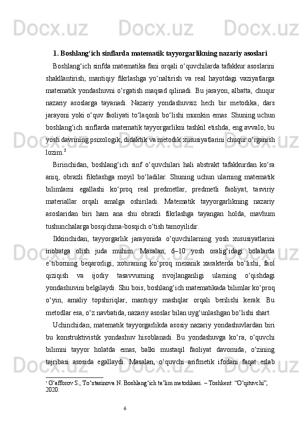 61. Boshlang‘ich sinflarda matematik tayyorgarlikning nazariy asoslari
Boshlang‘ich sinfda matematika fani orqali o‘quvchilarda tafakkur asoslarini
shakllantirish,   mantiqiy   fikrlashga   yo‘naltirish   va   real   hayotdagi   vaziyatlarga
matematik yondashuvni  o‘rgatish maqsad qilinadi. Bu jarayon, albatta, chuqur
nazariy   asoslarga   tayanadi.   Nazariy   yondashuvsiz   hech   bir   metodika,   dars
jarayoni  yoki o‘quv faoliyati to‘laqonli bo‘lishi mumkin emas. Shuning uchun
boshlang‘ich sinflarda matematik tayyorgarlikni tashkil etishda, eng avvalo, bu
yosh davrining psixologik, didaktik va metodik xususiyatlarini chuqur o‘rganish
lozim. 2
Birinchidan,   boshlang‘ich   sinf   o‘quvchilari   hali   abstrakt   tafakkurdan   ko‘ra
aniq,   obrazli   fikrlashga   moyil   bo‘ladilar.   Shuning   uchun   ularning   matematik
bilimlarni   egallashi   ko‘proq   real   predmetlar,   predmetli   faoliyat,   tasviriy
materiallar   orqali   amalga   oshiriladi.   Matematik   tayyorgarlikning   nazariy
asoslaridan   biri   ham   ana   shu   obrazli   fikrlashga   tayangan   holda,   mavhum
tushunchalarga bosqichma-bosqich o‘tish tamoyilidir.
Ikkinchidan,   tayyorgarlik   jarayonida   o‘quvchilarning   yosh   xususiyatlarini
inobatga   olish   juda   muhim.   Masalan,   6–10   yosh   oralig‘idagi   bolalarda
e’tiborning   beqarorligi,   xotiraning   ko‘proq   mexanik   xarakterda   bo‘lishi,   faol
qiziqish   va   ijodiy   tasavvurning   rivojlanganligi   ularning   o‘qishdagi
yondashuvini belgilaydi. Shu bois, boshlang‘ich matematikada bilimlar ko‘proq
o‘yin,   amaliy   topshiriqlar,   mantiqiy   mashqlar   orqali   berilishi   kerak.   Bu
metodlar esa, o‘z navbatida, nazariy asoslar bilan uyg‘unlashgan bo‘lishi shart.
Uchinchidan, matematik tayyorgarlikda asosiy nazariy yondashuvlardan biri
bu   konstruktivistik   yondashuv   hisoblanadi.   Bu   yondashuvga   ko‘ra,   o‘quvchi
bilimni   tayyor   holatda   emas,   balki   mustaqil   faoliyat   davomida,   o‘zining
tajribasi   asosida   egallaydi.   Masalan,   o‘quvchi   arifmetik   ifodani   faqat   eslab
2
  G‘afforov S., To‘xtasinova N.  Boshlang‘ich ta’lim metodikasi . – Toshkent: “O‘qituvchi”, 
2020. 