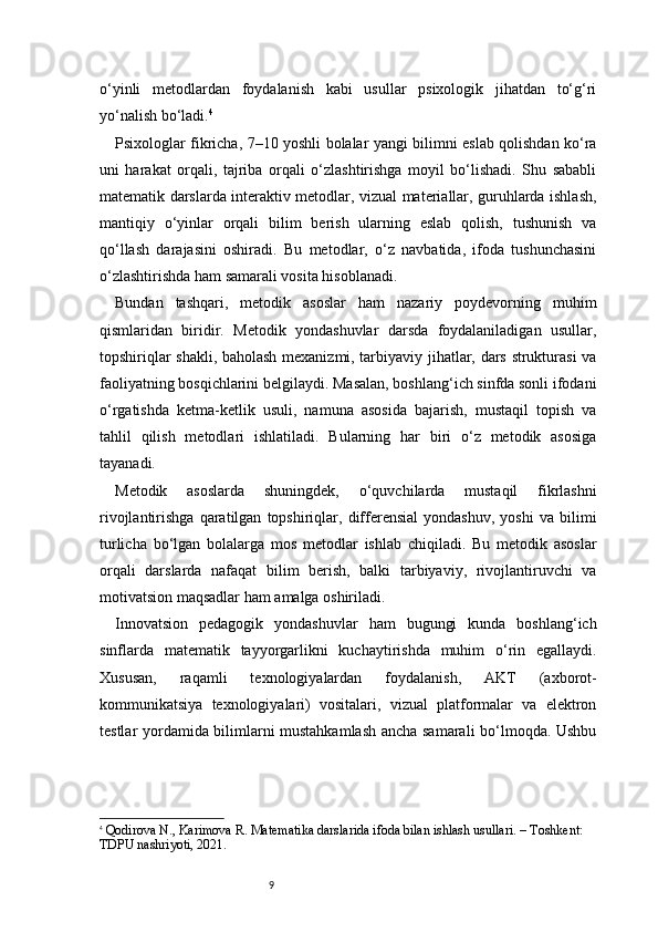 9o‘yinli   metodlardan   foydalanish   kabi   usullar   psixologik   jihatdan   to‘g‘ri
yo‘nalish bo‘ladi. 4
Psixologlar fikricha, 7–10 yoshli bolalar yangi bilimni eslab qolishdan ko‘ra
uni   harakat   orqali,   tajriba   orqali   o‘zlashtirishga   moyil   bo‘lishadi.   Shu   sababli
matematik darslarda interaktiv metodlar, vizual materiallar, guruhlarda ishlash,
mantiqiy   o‘yinlar   orqali   bilim   berish   ularning   eslab   qolish,   tushunish   va
qo‘llash   darajasini   oshiradi.   Bu   metodlar,   o‘z   navbatida,   ifoda   tushunchasini
o‘zlashtirishda ham samarali vosita hisoblanadi.
Bundan   tashqari,   metodik   asoslar   ham   nazariy   poydevorning   muhim
qismlaridan   biridir.   Metodik   yondashuvlar   darsda   foydalaniladigan   usullar,
topshiriqlar shakli, baholash mexanizmi, tarbiyaviy jihatlar, dars strukturasi va
faoliyatning bosqichlarini belgilaydi. Masalan, boshlang‘ich sinfda sonli ifodani
o‘rgatishda   ketma-ketlik   usuli,   namuna   asosida   bajarish,   mustaqil   topish   va
tahlil   qilish   metodlari   ishlatiladi.   Bularning   har   biri   o‘z   metodik   asosiga
tayanadi.
Metodik   asoslarda   shuningdek,   o‘quvchilarda   mustaqil   fikrlashni
rivojlantirishga   qaratilgan   topshiriqlar,  differensial   yondashuv,   yoshi   va   bilimi
turlicha   bo‘lgan   bolalarga   mos   metodlar   ishlab   chiqiladi.   Bu   metodik   asoslar
orqali   darslarda   nafaqat   bilim   berish,   balki   tarbiyaviy,   rivojlantiruvchi   va
motivatsion maqsadlar ham amalga oshiriladi.
Innovatsion   pedagogik   yondashuvlar   ham   bugungi   kunda   boshlang‘ich
sinflarda   matematik   tayyorgarlikni   kuchaytirishda   muhim   o‘rin   egallaydi.
Xususan,   raqamli   texnologiyalardan   foydalanish,   AKT   (axborot-
kommunikatsiya   texnologiyalari)   vositalari,   vizual   platformalar   va   elektron
testlar yordamida bilimlarni mustahkamlash ancha samarali bo‘lmoqda. Ushbu
4
  Qodirova N., Karimova R.  Matematika darslarida ifoda bilan ishlash usullari . – Toshkent: 
TDPU nashriyoti, 2021. 