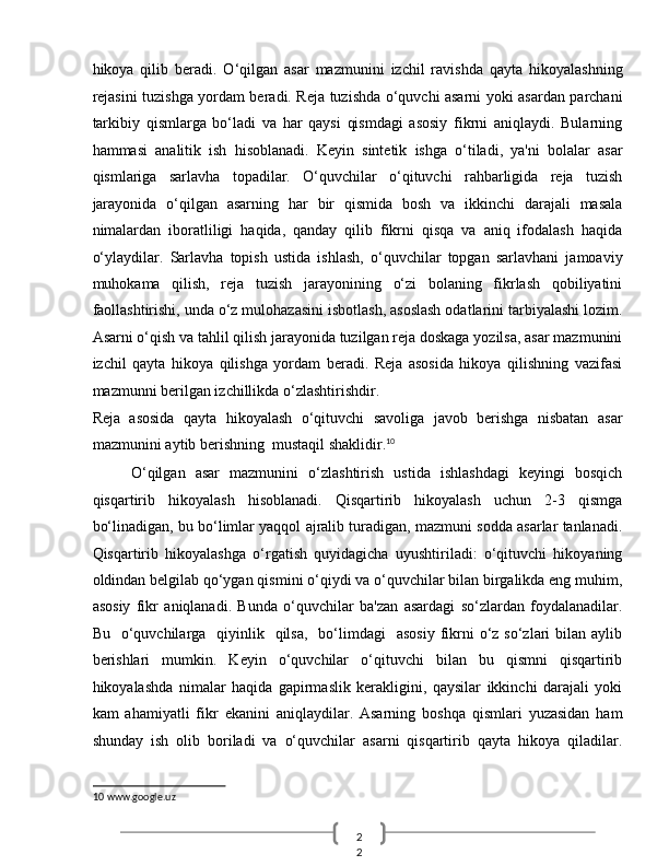 2
2  hikoya   qilib   beradi.   O‘qilgan   asar   mazmunini   izchil   ravishda   qayta   hikoyalashning
rejasini tuzishga yordam beradi. Reja tuzishda o‘quvchi asarni yoki asardan parchani
tarkibiy   qismlarga   bo‘ladi   va   har   qaysi   qismdagi   asosiy   fikrni   aniqlaydi.   Bularning
hammasi   analitik   ish   hisoblanadi.   Keyin   sintetik   ishga   o‘tiladi,   ya'ni   bolalar   asar
qismlariga   sarlavha   topadilar.   O‘quvchilar   o‘qituvchi   rahbarligida   reja   tuzish
jarayonida   o‘qilgan   asarning   har   bir   qismida   bosh   va   ikkinchi   darajali   masala
nimalardan   iboratliligi   haqida,   qanday   qilib   fikrni   qisqa   va   aniq   ifodalash   haqida
o‘ylaydilar.   Sarlavha   topish   ustida   ishlash,   o‘quvchilar   topgan   sarlavhani   jamoaviy
muhokama   qilish,   reja   tuzish   jarayonining   o‘zi   bolaning   fikrlash   qobiliyatini
faollashtirishi, unda o‘z mulohazasini isbotlash, asoslash odatlarini tarbiyalashi lozim.
Asarni o‘qish va tahlil qilish jarayonida tuzilgan reja doskaga yozilsa, asar mazmunini
izchil   qayta   hikoya   qilishga   yordam   beradi.   Reja   asosida   hikoya   qilishning   vazifasi
mazmunni berilgan izchillikda o‘zlashtirishdir. 
Reja   asosida   qayta   hikoyalash   o‘qituvchi   savoliga   javob   berishga   nisbatan   asar
mazmunini aytib berishning  mustaqil shaklidir. 10
 
O‘qilgan   asar   mazmunini   o‘zlashtirish   ustida   ishlashdagi   keyingi   bosqich
qisqartirib   hikoyalash   hisoblanadi.   Qisqartirib   hikoyalash   uchun   2-3   qismga
bo‘linadigan, bu bo‘limlar yaqqol ajralib turadigan, mazmuni sodda asarlar tanlanadi.
Qisqartirib   hikoyalashga   o‘rgatish   quyidagicha   uyushtiriladi:   o‘qituvchi   hikoyaning
oldindan belgilab qo‘ygan qismini o‘qiydi va o‘quvchilar bilan birgalikda eng muhim,
asosiy   fikr   aniqlanadi.   Bunda   o‘quvchilar   ba'zan   asardagi   so‘zlardan   foydalanadilar.
Bu   o‘quvchilarga    qiyinlik   qilsa,     bo‘limdagi    asosiy   fikrni  o‘z  so‘zlari   bilan aylib
berishlari   mumkin.   Keyin   o‘quvchilar   o‘qituvchi   bilan   bu   qismni   qisqartirib
hikoyalashda   nimalar   haqida   gapirmaslik   kerakligini,   qaysilar   ikkinchi   darajali   yoki
kam   ahamiyatli   fikr   ekanini   aniqlaydilar.   Asarning   boshqa   qismlari   yuzasidan   ham
shunday   ish   olib   boriladi   va   o‘quvchilar   asarni   qisqartirib   qayta   hikoya   qiladilar.
10  www.google.uz