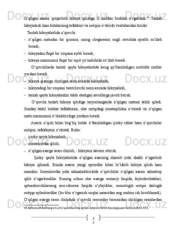 2
2  O‘qilgan   asarni   qisqartirib   hikoya   qilishga   II   sinfdan   boshlab   o‘rgatiladi. 11
  Tanlab
hikoyalash ham bolalarning tafakkuri va nutqini o‘stirish vositalaridan biridir. 
    Tanlab hikoyalashda o‘quvchi: 
- o‘qilgan   matndan   bir   qismini,   uning   chegarasini   ongli   ravishda   ajratib   so‘zlab
beradi; 
- hikoyadan faqat bir voqeani aytib beradi; 
- hikoya mazmunini faqat bir sujet yo‘nalishida so‘zlab beradi. 
        O‘quvchilarda   tanlab   qayta   hikoyalashda   keng   qo‘llaniladigan   metodik   usullar
yordam beradi: 
- hikoya qismiga chizilgan rasm asosida hikoyalash; 
- hikoyadagi bir voqeani tasvirlovchi rasm asosida hikoyalash; 
- tanlab qayta hikoyalashni talab etadigan savollarga javob berish. 
        O‘quvchi   tanlab   hikoya   qilishga   tayyorlanganda   o‘qilgan   matnni   tahlil   qiladi.
Sunday   tahlil   bolalar   tafakkurini,   ular   nutqidagi   mustaqillikni   o‘stiradi   va   o‘qilgan
matn mazmunini o‘zlashtirishga yordam beradi. 
        Asarni   o‘qish   bilan   bog‘liq   holda   o‘tkaziladigan   ijodiy   ishlar   ham   o‘quvchilar
nutqini, tafakkurini o‘stiradi.  Bular: 
- ijodiy qayta hikoyalash; 
- inssenirovka qilish; 
- o‘qilgan asarga rasm chizish; - hikoyani davom ettirish. 
Ijodiy   qayta   hikoyalashda   o‘qilgan   asarning   sharoiti   yoki   shakli   o‘zgartirib
hikoya   qilinadi.   Bunda   asarni   yangi   epizodlar   bilan   to‘ldirib   hikoya   qilish   ham
mumkin.   Inssenirovka   yoki   sahnalashtirishda   o‘quvchilar   o‘qilgan   asarni   sahnabop
qilib   o‘zgartiradilar.   Buning   uchun   ular   asarga   ssenariy   haqida,   kiyimkechaklari,
qatnashuvchilarning   imo-ishorasi   haqida   o‘ylaydilar,   monologik   nutqni   dialogik
nutqqa aylantiradilar (bu tilni o‘rganish nuqtai nazaridan eng muhim ish hisoblanadi).
O‘qilgan   asarga   rasm   chizishda   o‘quvchi   rassomlar   tomonidan   chizilgan   rasmlardan
11  Sattorova.K.Boshlang’ich sinf o’quvchilarining og’zaki nutqini o’stirish texnologiyalari.Guliston,2015, 17-b