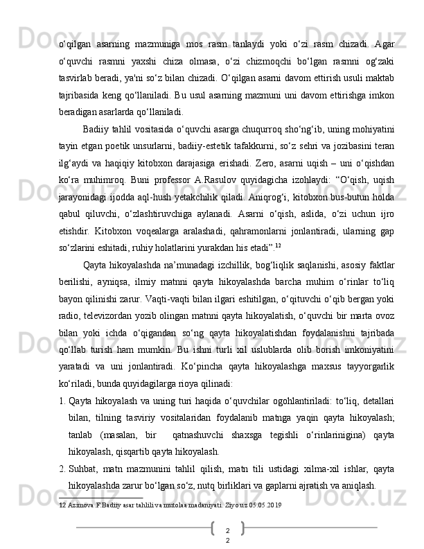 2
2  o‘qilgan   asarning   mazmuniga   mos   rasm   tanlaydi   yoki   o‘zi   rasm   chizadi.   Agar
o‘quvchi   rasmni   yaxshi   chiza   olmasa,   o‘zi   chizmoqchi   bo‘lgan   rasmni   og‘zaki
tasvirlab beradi, ya'ni so‘z bilan chizadi. O‘qilgan asarni davom ettirish usuli maktab
tajribasida  keng qo‘llaniladi. Bu usul  asarning mazmuni uni  davom ettirishga imkon
beradigan asarlarda qo‘llaniladi. 
Badiiy tahlil vositasida o‘quvchi asarga chuqurroq sho‘ng‘ib, uning mohiyatini
tayin etgan poetik unsurlarni, badiiy-estetik tafakkurni, so‘z sehri  va jozibasini  teran
ilg‘aydi   va   haqiqiy   kitobxon   darajasiga   erishadi.   Zero,   asarni   uqish   –   uni   o‘qishdan
ko‘ra   muhimroq.   Buni   professor   A.Rasulov   quyidagicha   izohlaydi:   “O‘qish,   uqish
jarayonidagi  ijodda aql-hush yetakchilik qiladi. Aniqrog‘i, kitobxon bus-butun holda
qabul   qiluvchi,   o‘zlashtiruvchiga   aylanadi.   Asarni   o‘qish,   aslida,   o‘zi   uchun   ijro
etishdir.   Kitobxon   voqealarga   aralashadi,   qahramonlarni   jonlantiradi,   ularning   gap
so‘zlarini eshitadi, ruhiy holatlarini yurakdan his etadi”. 12
 
Qayta hikoyalashda na’munadagi izchillik, bog‘liqlik saqlanishi, asosiy  faktlar
berilishi,   ayniqsa,   ilmiy   matnni   qayta   hikoyalashda   barcha   muhim   o‘rinlar   to‘liq
bayon qilinishi zarur. Vaqti-vaqti bilan ilgari eshitilgan, o‘qituvchi o‘qib bergan yoki
radio, televizordan yozib olingan matnni qayta hikoyalatish, o‘quvchi bir marta ovoz
bilan   yoki   ichda   o‘qigandan   so‘ng   qayta   hikoyalatishdan   foydalanishni   tajribada
qo‘llab   turish   ham   mumkin.   Bu   ishni   turli   xil   uslublarda   olib   borish   imkoniyatini
yaratadi   va   uni   jonlantiradi.   Ko‘pincha   qayta   hikoyalashga   maxsus   tayyorgarlik
ko‘riladi, bunda quyidagilarga rioya qilinadi: 
1. Qayta hikoyalash  va uning turi  haqida  o‘quvchilar  ogohlantiriladi:  to‘liq, detallari
bilan,   tilning   tasviriy   vositalaridan   foydalanib   matnga   yaqin   qayta   hikoyalash;
tanlab   (masalan,   bir     qatnashuvchi   shaxsga   tegishli   o‘rinlarinigina)   qayta
hikoyalash, qisqartib qayta hikoyalash. 
2. Suhbat,   matn   mazmunini   tahlil   qilish,   matn   tili   ustidagi   xilma-xil   ishlar,   qayta
hikoyalashda zarur bo‘lgan so‘z, nutq birliklari va gaplarni ajratish va aniqlash. 
12   Azimova.F.Badiiy asar tahlili va mutolaa madaniyati. Ziyo.uz 05.05.2019