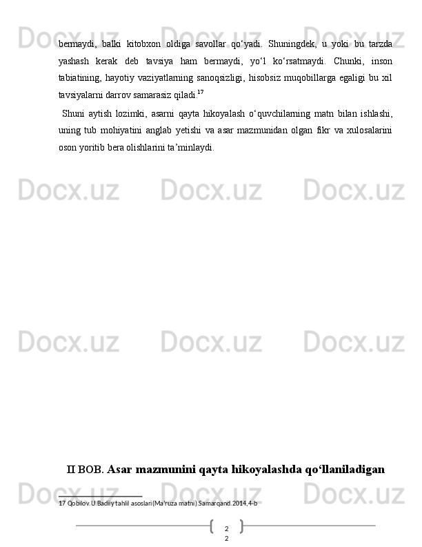 2
2  bermaydi,   balki   kitobxon   oldiga   savollar   qo‘yadi.   Shuningdek,   u   yoki   bu   tarzda
yashash   kerak   deb   tavsiya   ham   bermaydi,   yo‘l   ko‘rsatmaydi.   Chunki,   inson
tabiatining,   hayotiy   vaziyatlarning   sanoqsizligi,   hisobsiz   muqobillarga   egaligi   bu   xil
tavsiyalarni darrov samarasiz qiladi. 17
 
  Shuni   aytish   lozimki,   asarni   qayta   hikoyalash   o‘quvchilarning   matn   bilan   ishlashi,
uning   tub   mohiyatini   anglab   yetishi   va   asar   mazmunidan   olgan   fikr   va   xulosalarini
oson yoritib bera olishlarini ta’minlaydi. 
 
 
 
 
 
 
 
 
 
 
 
 
 
 
 
 
 
 
II BOB.  Asar mazmunini qayta hikoyalashda qo‘llaniladigan 
17  Qobilov.U.Badiiy tahlil asoslari(Ma’ruza matni).Samarqand.2014,4-b