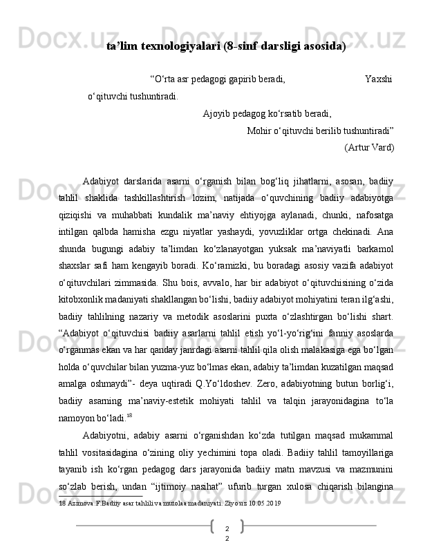 2
2  ta’lim texnologiyalari (8-sinf darsligi asosida)  
 
                                      “O‘rta asr pedagogi gapirib beradi,                                 Yaxshi
o‘qituvchi tushuntiradi. 
                                  Ajoyib pedagog ko‘rsatib beradi, 
Mohir o‘qituvchi berilib tushuntiradi” 
(Artur Vard) 
 
Adabiyot   darslarida   asarni   o‘rganish   bilan   bog‘liq   jihatlarni,   asosan,   badiiy
tahlil   shaklida   tashkillashtirish   lozim,   natijada   o‘quvchining   badiiy   adabiyotga
qiziqishi   va   muhabbati   kundalik   ma’naviy   ehtiyojga   aylanadi,   chunki,   nafosatga
intilgan   qalbda   hamisha   ezgu   niyatlar   yashaydi,   yovuzliklar   ortga   chekinadi.   Ana
shunda   bugungi   adabiy   ta’limdan   ko‘zlanayotgan   yuksak   ma’naviyatli   barkamol
shaxslar   safi   ham   kengayib   boradi.   Ko‘ramizki,   bu   boradagi   asosiy   vazifa   adabiyot
o‘qituvchilari   zimmasida.   Shu   bois,   avvalo,   har   bir   adabiyot   o‘qituvchisining   o‘zida
kitobxonlik madaniyati shakllangan bo‘lishi, badiiy adabiyot mohiyatini teran ilg‘ashi,
badiiy   tahlilning   nazariy   va   metodik   asoslarini   puxta   o‘zlashtirgan   bo‘lishi   shart.
“Adabiyot   o‘qituvchisi   badiiy   asarlarni   tahlil   etish   yo‘l-yo‘rig‘ini   fanniy   asoslarda
o‘rganmas ekan va har qanday janrdagi asarni tahlil qila olish malakasiga ega bo‘lgan
holda o‘quvchilar bilan yuzma-yuz bo‘lmas ekan, adabiy ta’limdan kuzatilgan maqsad
amalga   oshmaydi”-   deya   uqtiradi   Q.Yo‘ldoshev.   Zero,   adabiyotning   butun   borlig‘i,
badiiy   asarning   ma’naviy-estetik   mohiyati   tahlil   va   talqin   jarayonidagina   to‘la
namoyon bo‘ladi. 18
 
Adabiyotni,   adabiy   asarni   o‘rganishdan   ko‘zda   tutilgan   maqsad   mukammal
tahlil   vositasidagina   o‘zining   oliy   yechimini   topa   oladi.   Badiiy   tahlil   tamoyillariga
tayanib   ish   ko‘rgan   pedagog   dars   jarayonida   badiiy   matn   mavzusi   va   mazmunini
so‘zlab   berish,   undan   “ijtimoiy   nasihat”   ufurib   turgan   xulosa   chiqarish   bilangina
18   Azimova.F.Badiiy asar tahlili va mutolaa madaniyati. Ziyo.uz 10.05.2019