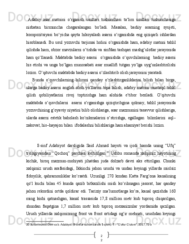 2
2    Adabiy   asar   matnini   o‘rganish   usullari   tushunchasi   ta‘lim   usullari   tushunchasiga
nisbatan   birmuncha   chegaralangan   bo‘ladi.   Masalan,   badiiy   asarning   syujeti,
kompozitsiyasi   bo‘yicha   qayta   hikoyalash   asarni   o‘rganishda   eng   qiziqarli   ishlardan
hisoblanadi.   Bu   usul   yozuvchi   tarjimai   holini   o‘rganishda   ham,   adabiy   matnni   tahlil
qilishda ham, obzor mavzularni o‘tishda va sinfdan tashqari mashg‘ulotlar jarayonida
ham   qo‘llanadi.   Maktabda   badiiy   asarni     o‘rganishda   o‘quvchilarning     badiiy   asarni
his  etishi   va  unga  bo‘lgan   munosabati  asar   muallifi   tutgan  yo‘lga   uyg‘unlashtirilishi
lozim. O‘qituvchi maktabda badiiy asarni o‘zlashtirib olish jarayonini yaratadi. 
      Bunda   o‘quvchilarning   bilimni   qanday   o‘zlashtirganliklarini   bilish   bilan   birga,
ularga badiiy asarni anglab olish yo‘llarini topa bilish, adabiy matnni  mustaqil  tahlil
qilish   qobiliyatlarini   rivoj   toptirishga   ham   alohida   e‘tibor   beriladi.   O‘qituvchi
maktabda   o‘quvchilarni     asarni   o‘rganishga   qiziqtiribgina   qolmay,   tahlil   jarayonida
yozuvchining g‘oyaviy niyatini bilib olishlariga, asar mazmunini tasavvur qilishlariga,
ularda asarni estetik baholash ko‘nikmalarini o‘stirishga, egallagan   bilimlarini   aql–
zakovat, his–hayajon bilan  ifodalashni bilishlariga ham ahamiyat berishi lozim. 
 
 
8-sinf   Adabiyot   darsligida   Said   Ahmad   hayoti   va   ijodi   hamda   uning   “Ufq”
trelogiyasidan   “Qochoq”   parchasi   keltirilgan. 20
  Ushbu   romanda   xalqimiz   hayotining
kichik,   biroq   mazmun-mohiyati   jihatdan   juda   dolzarb   davri   aks   ettirilgan.   Chunki
xalqimiz   urush   arafasidagi,   Ikkinchi   jahon   urushi   va   undan   keyingi   yillarda   mislsiz
fidoyilik,   qahramonliklar   ko‘rsatdi.   Uzunligi   270   kmdan   Katta   Farg‘ona   kanalining
qo‘l   kuchi   bilan   45   kunda   qazib   bitkazilishi   misli   ko‘rilmagan   jasorat,   har   qanday
jahon   rekordini   ortda   qoldirar   edi.   Tarixiy   ma’lumotlarga   ko‘ra,   kanal   qazishda   160
ming   kishi   qatnashgan,   kanal   trassasida   17,8   million   metr   kub   tuproq   chiqarilgan,
shundan   faqatgina   1,7   million   metr   kub   tuproq   mexanizmlar   yordamida   qazilgan.
Urush   yillarida   xalqimizning  front   va  front   ortidagi  og‘ir  mehnati,  urushdan   keyingi
20  Sultonmurod Olim va b. Adabiyot (8-sinflar uchun darslik 1-qism).-T.: “G’ofur G’ulom”, 2017, 72-b
