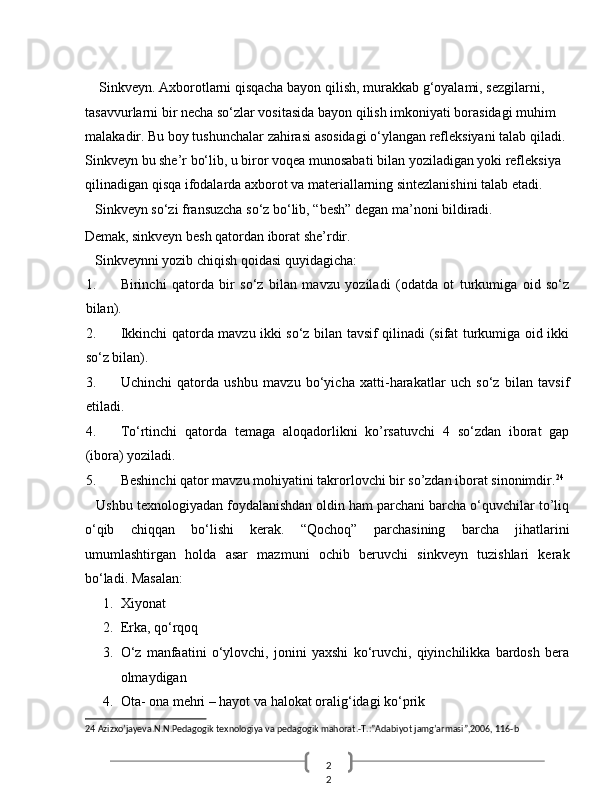 2
2   
    Sinkveyn. Axborotlarni qisqacha bayon qilish, murakkab g‘oyalami, sezgilarni, 
tasavvurlarni bir necha so‘zlar vositasida bayon qilish imkoniyati borasidagi muhim 
malakadir.  Bu boy tushunchalar zahirasi asosidagi o‘ylangan refleksiyani talab qiladi. 
Sinkveyn bu she’r bo‘lib, u biror voqea munosabati bilan yoziladigan yoki refleksiya 
qilinadigan qisqa ifodalarda axborot va materiallarning sintezlanishini talab etadi. 
   Sinkveyn so‘zi fransuzcha so‘z bo‘lib, “besh” degan ma’noni bildiradi. 
Demak, sinkveyn besh qatordan iborat she’rdir. 
   Sinkveynni yozib chiqish qoidasi quyidagicha: 
1. Birinchi   qatorda   bir   so‘z   bilan   mavzu   yoziladi   (odatda   ot   turkumiga   oid   so‘z
bilan). 
2. Ikkinchi qatorda mavzu ikki so‘z bilan tavsif qilinadi (sifat turkumiga oid ikki
so‘z bilan). 
3. Uchinchi   qatorda   ushbu   mavzu   bo‘yicha   xatti-harakatlar   uch   so‘z   bilan   tavsif
etiladi. 
4. To‘rtinchi   qatorda   temaga   aloqadorlikni   ko’rsatuvchi   4   so‘zdan   iborat   gap
(ibora) yoziladi. 
5. Beshinchi qator mavzu mohiyatini takrorlovchi bir so’zdan iborat sinonimdir. 24
 
   Ushbu texnologiyadan foydalanishdan oldin ham parchani barcha o‘quvchilar to’liq
o‘qib   chiqqan   bo‘lishi   kerak.   “Qochoq”   parchasining   barcha   jihatlarini
umumlashtirgan   holda   asar   mazmuni   ochib   beruvchi   sinkveyn   tuzishlari   kerak
bo‘ladi.  Masalan: 
1. Xiyonat 
2. Erka, qo‘rqoq 
3. O‘z   manfaatini   o‘ylovchi,   jonini   yaxshi   ko‘ruvchi,   qiyinchilikka   bardosh   bera
olmaydigan 
4. Ota- ona mehri – hayot va halokat oralig‘idagi ko‘prik 
24  Azizxo’jayeva.N.N.Pedagogik texnologiya va pedagogik mahorat.-T.:”Adabiyot jamg’armasi”,2006, 116-b